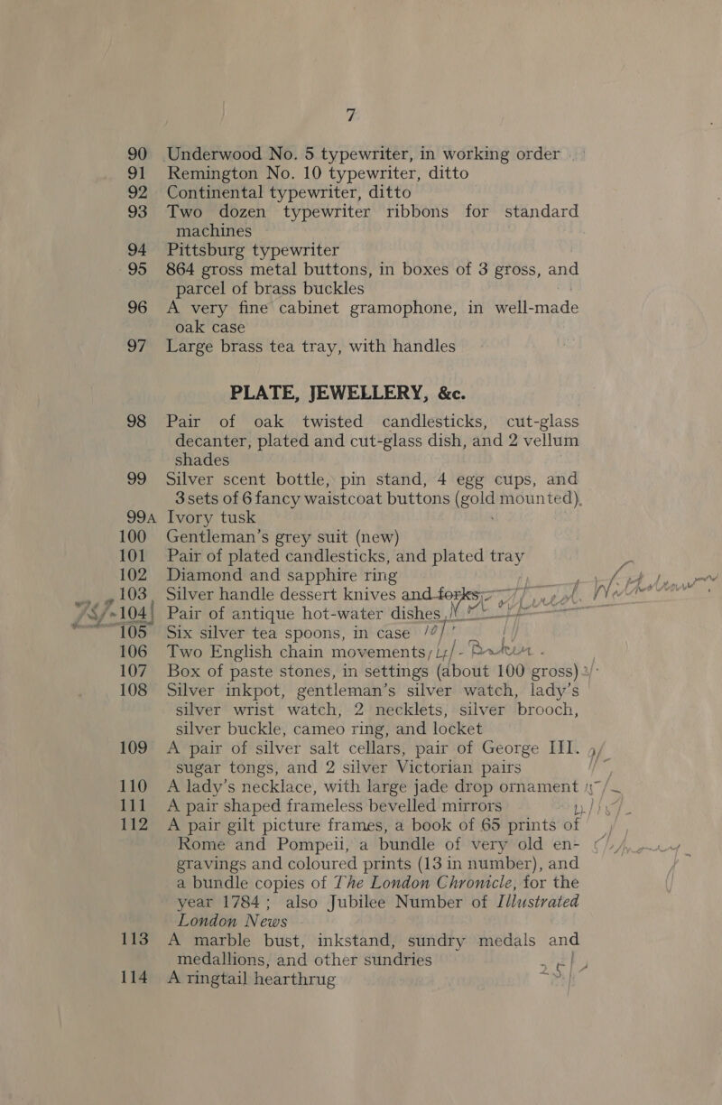113 114 7 Remington No. 10 typewriter, ditto Continental typewriter, ditto Two dozen typewriter ribbons for standard machines Pittsburg typewriter 864 gross metal buttons, in boxes of 3 gross, and parcel of brass buckles A very fine cabinet gramophone, in well- ed oak case Large brass tea tray, with handles PLATE, JEWELLERY, &amp;c. Pair of oak twisted candlesticks, cut-glass decanter, plated and cut-glass dish, and 2 vellum shades Silver scent bottle, pin stand, 4 egg cups, and 3sets of 6 fancy waistcoat buttons (gold mounted), Ivory tusk Gentleman’s grey suit (new) Pair of plated candlesticks, and plated tray Diamond and sapphire ring Pair of antique hot-water dishes ,/ Six silver tea spoons, in case /2, Two English chain movements; /;/- Pw Silver inkpot, gentleman’s silver watch, lady’s silver wrist watch, 2 necklets, silver brooch, silver buckle, cameo ring, and locket sugar tongs, and 2 silver Victorian pairs A pair shaped frameless bevelled mirrors ~ me etavings and coloured prints (13 in number), and a bundle copies of The London Chronicle, for the year 1784; also Jubilee Number of Illustrated London News A marble bust, inkstand, sundry medals and medallions, and other sundries 2 A ringtail hearthrug 23]