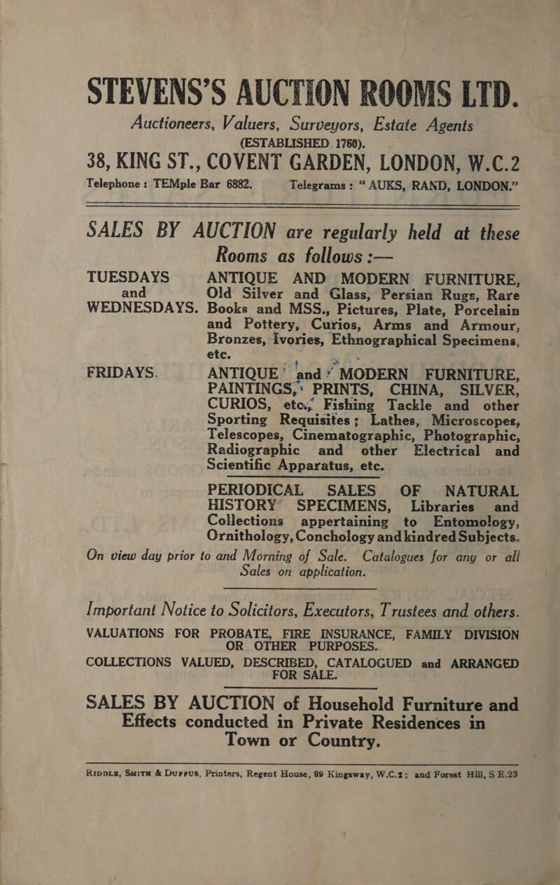 STEVENS’S AUCTION ROOMS LTD. Auctioneers, Valuers, Surveyors, Estate Agents (ESTABLISHED 1760). 38, KING ST., COVENT GARDEN, LONDON, W.C.2 Telephone : TEMple Bar 6882. Telegrams : “ AUKS, RAND, LONDON.”   SALES BY AUCTION are regularly held at these Rooms as follows :— TUESDAYS ANTIQUE AND MODERN FURNITURE, and Old Silver and Glass, Persian Rugs, Rare WEDNESDAYS. Books and MSS., Pictures, Plate, Porcelain and Pottery, Curios, Arms and Armour, Bronzes, : ivories, pea is Specimens, etc. FRIDAYS. ANTIQUE ' ‘and * “MODERN FURNITURE, PAINTINGS, * PRINTS, CHINA, SILVER, CURIOS, ete.,’ Fishing Tackle. ail. other Sporting Requisites; Lathes, Microscopes, Telescopes, Cinematographic, Photographic, . Radiographic and other Electrical and Scientific Apparatus, etc. PERIODICAL SALES OF NATURAL HISTORY SPECIMENS, Libraries and Collections appertaining to Entomology, Ornithology, Conchology and kindred Subjects. On view day prior to and Morning of Sale. Catalogues for any or all Sales on application. Important Notice to Solicitors, Executors, Trustees and others. VALUATIONS FOR PROBATE, FIRE INSURANCE, FAMILY DIVISION OR OTHER PURPOSES. COLLECTIONS VALUED, DESCRIBED, CATALOGUED and ARRANGED FOR SALE. SALES BY AUCTION of Household Furniture and Effects conducted in Private Residences in Town or Country. a ee a