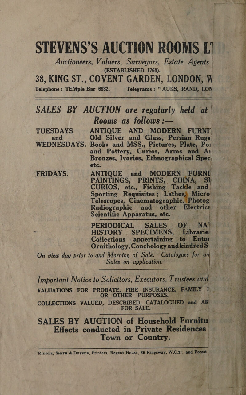 Auctioneers, Valuers, Surveyors, Estate Agents (ESTABLISHED 1768). 38, KING ST., COVENT GARDEN, LONDON, W Telephone : TEMple Bar 6882. Telegrams : “ AUKS, RAND, LON SALES BY AUCTION are iy held at | Rooms as follows :— TUESDAYS ANTIQUE AND MODERN FURNI, Old Silver and Glass, Persian Ruge! and Pottery, Ganon Arms and A) Bronzes, Ivories, Ethnographical ies. etc. FRIDAYS. ANTIQUE and MODERN FURNI PAINTINGS, PRINTS, CHINA, Sl CURIOS, etc., Fishin: Tackle and. Sporting Requisites; Lathes Micro Telescopes, Cinematographic, | Photog Radiographic and _ other Electrice Scientific Apparatus, etc. Bre Collections appertaining — to Entor Ornithology, Conchology and kindredS: Sales on application. Important Notice to Solicitors, Executors, T rusia ang OTHER PURPOSES. COLLECTIONS VALUED, DESCRIBED, CATALOGUED. had AR FOR SALE. aan Effects conducted in Private Residences: Town or Country. ‘ Rippis, Suita &amp; Durrus, Printers, Regent House, 89 Kingsway, W.C.2; and Forest « = Bia ee re red y ppt nt eee = F taal OS a eh aI i ie atin i ae er BB ge En ESS  Fe Fe a : ye re 4 oe ieee Si Tae sie sae pee EER, ee