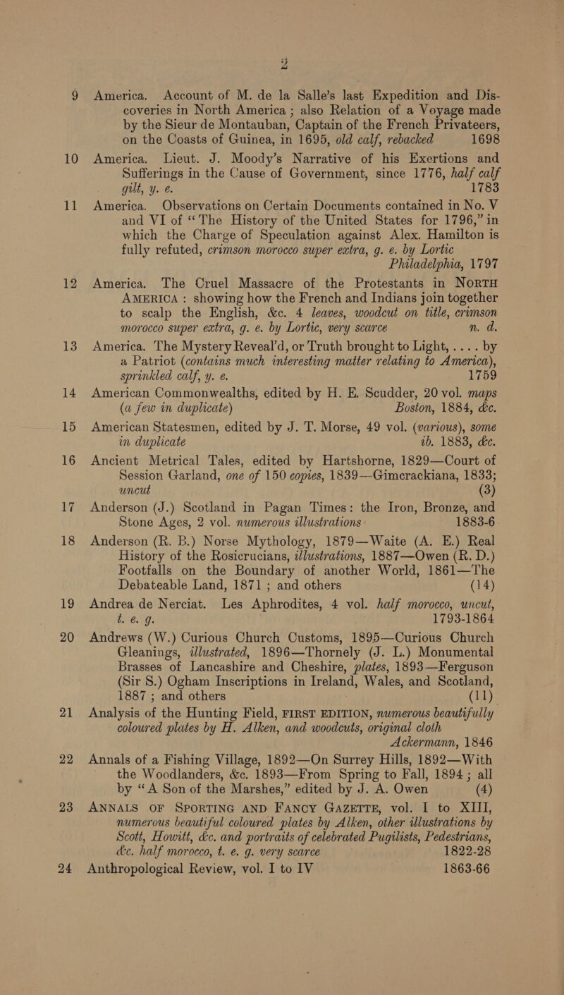 10 it 12 13 14 15 16 17 18 19 20 21 22 23 % “ America. Account of M. de la Salle’s last Expedition and Dis- coveries in North America ; also Relation of a Voyage made by the Sieur de Montauban, Captain of the French Privateers, on the Coasts of Guinea, in 1695, old calf, rebacked 1698 America. Lieut. J. Moody’s Narrative of his Exertions and Sufferings in the Cause of Government, since 1776, half calf gut, Y. &amp;. 1783 America. Observations on Certain Documents contained in No. V and VI of ‘The History of the United States for 1796,” in which the Charge of Speculation against Alex. Hamilton is fully refuted, crimson morocco super extra, g. e. by Lortic Philadelphia, 1797 America. The Cruel Massacre of the Protestants in NORTH AMERICA : showing how the French and Indians join together to scalp the English, &amp;c. 4 leaves, woodcut on title, crimson morocco super extra, g. e. by Lortic, very scarce n. d. America. The Mystery Reveal’d, or Truth brought to Light, .... by a Patriot (contains much interesting matter relating to America), — sprinkled calf, y. 1759 American Commonwealths, edited by H. E. Scudder, 20 vol. maps (a few in duplicate) Boston, 1884, de. American Statesmen, edited by J. T. Morse, 49 vol. (various), some in duplicate ib. 1883, de. Ancient Metrical Tales, edited by Hartshorne, 1829—Court of Session Garland, one of 150 copies, 1839-—Gimerackiana, 1833; uncut (3) Anderson (J.) Scotland in Pagan Times: the Iron, Bronze, and Stone Ages, 2 vol. numerous illustrations 1883-6 Anderson (R. B.) Norse Mythology, 1879—Waite (A. E.) Real History of the Rosicrucians, tlustrations, 1887—Owen (R. D.) Footfalls on the Boundary of another World, 1861—The Debateable Land, 1871 ; and others (14) Andrea de Nerciat. Les Aphrodites, 4 vol. half morocco, uncut, t. 6 9. | 1793-1864 Andrews (W.) Curious Church Customs, 1895—Curious Church Gleanings, illustrated, 1896—Thornely (J. L.) Monumental Brasses of Lancashire and Cheshire, plates, 1893—Ferguson (Sir 8.) Ogham Inscriptions in Ireland, Wales, and Scotland, 1887 ; and others (11) Analysis of the Hunting Field, FIRST EDITION, numerous beautifully coloured plates by H. Alken, and woodcuts, original cloth Ackermann, 1846 Annals of a Fishing Village, 1892—On Surrey Hills, 1892—With the Woodlanders, &amp;c. 1893—From Spring to Fall, 1894 ; all by “A Son of the Marshes,” edited by J. A. Owen (4) ANNALS OF SPORTING AND Fancy GAZETTE, vol. I to XIII, numerous beautiful coloured plates by Alken, other illustrations by Scott, Howitt, d&amp;c. and portraits of celebrated Pugilists, Pedestrians, dc. half morocco, t. e. g. very scarce 1822-28