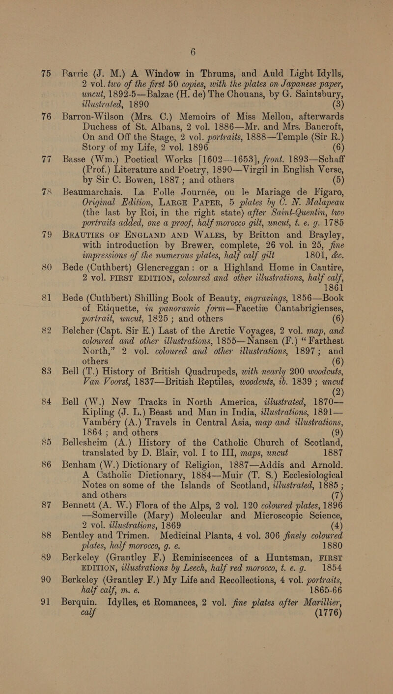 75 76 17 79 80 81 82 83 85 86 87 88 89 90 91 6 Rarrie (J. M.) A Window in Thrums, and Auld Light Idylls, 2 vol. two of the first 50 copies, with the plates on Japanese paper, uncut, 1892-5— Balzac (H. de) The Chouans, by G. Saintsbury, illustrated, 1890 (3) Barron-Wilson (Mrs. C.) Memoirs of Miss Mellon, afterwards Duchess of St. Albans, 2 vol. 1886—Mr. and Mrs. Bancroft, On and Off the Stage, 2 vol. portraits, 1888 —Temple (Sir R.) Story of my Life, 2 vol. 1896 (6) Basse (Wm.) Poetical Works [1602—-1653], front. 1893—Schaff (Prof.) Literature and Poetry, 1890—Virgil in English Verse, by Sir C. Bowen, 1887; and others (5) Beaumarchais. La Folle Journée, ou le Mariage de Figaro, Original Edition, LARGE PAPER, 5 plates by C. N. Malapeau (the last by Roi, in the right state) after Saint-Quentin, two portraits added, one a proof, half morocco gilt, uncut, t. é. g. 1785 BEAUTIES OF ENGLAND AND WALES, by Britton and Brayley, with introduction by Brewer, complete, 26 vol. in 25, fine impressions of the numerous plates, half calf gilt 1801, &amp;e. Bede (Cuthbert) Glencreggan: or a Highland Home in Cantire, 2 vol. FIRST EDITION, coloured and other illustrations, half calf, 1861 Bede (Cuthbert) Shilling Book of Beauty, engravings, 1856—Book of Etiquette, in panoramic form—Facetize Cantabrigienses, portrait, uncut, 1825 ; and others (6) Belcher (Capt. Sir E.) Last of the Arctic Voyages, 2 vol. map, and coloured and other illustrations, 1855— Nansen (F.) “ Farthest North,” 2 vol. colowred and other illustrations, 1897; and others (6) Bell (T.) History of British Quadrupeds, with nearly 200 woodcuts, Van Voorst, 1837—British Reptiles, woodcuts, ib. 1839 ; uncut (2) Bell (W.) New Tracks in North America, illustrated, 1870— Kipling (J. L.) Beast and Man in India, illustrations, 1891— Vambéry (A.) Travels in Central Asia, map and illustrations, 1864 ; and others (9) Bellesheim (A.) History of the Cathclic Church of Scotland, translated by D. Blair, vol. I to III, maps, uncut 1887 Benham (W.) Dictionary of Religion, 1887—Addis and Arnold. A Catholic Dictionary, 1884—Muir (T. 8.) Ecclesiological Notes on some of the Islands of Scotland, ilustrated, 1885 ; and others (7) Bennett (A. W.) Flora of the Alps, 2 vol. 120 coloured plates, 1896 —Somerville (Mary) Molecular and Microscopic Science, 2 vol. illustrations, 1869 (4) Bentley and Trimen. Medicinal Plants, 4 vol. 306 finely coloured plates, half morocco, g. e. 1880 Berkeley (Grantley F.) Reminiscences of a Huntsman, FIRST EDITION, tlustrations by Leech, half red morocco, t. e.g. 1854 Berkeley (Grantley F.) My Life and Recollections, 4 vol. portraits, half calf, m. e. 1865-66 Berquin. Idylles, et Romances, 2 vol. fine plates after Marillier, calf (1776)