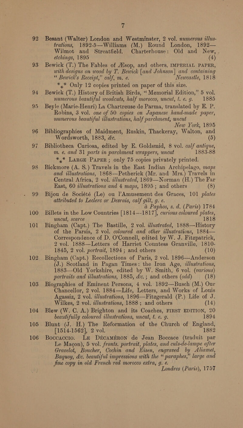 93 94 95 96 97 102 103 104 105 106 7 Besant (Walter) London and Westminster, 2 vol. numerous illus- trations, 1892-5—Williams (M.) Round London, 1892— Wilmot and Streatfield. Charterhouse: Old and New, . etchings, 1895 (4) Bewick (T.) The Fables of Alsop, and others, IMPERIAL PAPER, with designs on wood by T. Bewick [and Johnson] and containing “* Bewick’s Receipt,” calf, m. e. Newcastle, 1818 *,* Only 12 copies printed on paper of this size. numerous beautiful woodcuts, half morocco, uncut, t. e.g. 1885 Beyle (Marie-Henri) La Chartreuse de Parma, translated by E. P. Robins, 3 vol. one of 50 copies on Japanese hand-made paper, numerous beautiful illustrations, half parchment, uncut New York, 1895 Bibliographies of Maidment, Ruskin, Thackeray, Walton, and Wordsworth, 1883, dc. (5) Bibliotheca Curiosa, edited by E. Goldsmid, 8 vol. calf antique, m. é. and 31 parts in parchment wrappers, uncut 1883-88 *,* LARGE PAPER; only 75 copies privately printed. Bickmore (A. 8.) Travels in the East Indian Archipelago, maps and illustrations, 1868-—Petherick (Mr. and Mrs.) Travels in Central Africa, 2 vol. illustrated, 1869—Norman (H.) The Far East, 60 alustrations and 4 maps, 1895; and others (8) Bijou de Société (Le) ou Amusement des Graces, 101 plates attributed to Leclerc or Desrais, calf gilt, g. @. &amp; Paphos, s. d. (Paris) 1784 Billets in the Low Countries 1si4—-1817], curious coloured YA uncut, scarce 1818 Bingham (Capt.) The Bastille, 2 vol. dlustrated, 1888—History of the Parsis, 2 vol. coloured and other illustrations, 1884— Correspondence of D. O’Connell, edited by W. J. Fitzpatrick, 2 vol. 1888—Letters of Harriet Countess Granville, 1810- 1845, 2 vol. portrait, 1894; and others (10) Bingham (Capt.) Recollections of Paris, 2 vol. 1896—Anderson (J.) Scotland in Pagan Times: the Iron Age, illustrations, 1883—-Old Yorkshire, edited by W. Smith, 6 vol. (various) portraits and ulustrations, 1885, dc. ; and others (odd) (18) Biographies of Eminent Persons, 4 vol. 1892—Busch (M.) Our Chancellor, 2 vol. 1884—Life, Letters, and Works of Louis Agassiz, 2 vol. illustrations, 1896—Fitzgerald (P.) Life of J. Wilkes, 2 vol. dlustrations, 1888 ; and others (14) Blew (W. C. A.) Brighton and its Coaches, FIRST EDITION, 20 beautifully colowred illustrations, wncut, t. e. g. 1894 Blunt (J. H.) The Reformation of the Church of England, [1514-1562], 2 vol. 1882 Boccaccio.. LE D&amp;ECAMERON de Jean Boccace (traduit par Le Macon), 5 vol. fronts. portrait, plates, and culs-de-lampe after Gravelot, Boucher, Cochin and KHisen, engraved by Aliamet, Baquoy, ec. beautiful imupressions with the « paraphes,” large and ine copy in old French red morocco extra, g. é. Londres (Paris), 1757