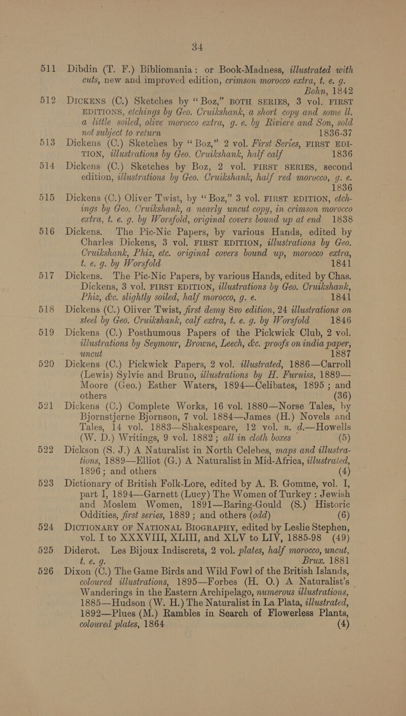 516 523 34 Dibdin (T. F.) Bibliomania: or Book-Madness, iJlustrated with cuts, new and improved edition, crimson morocco extra, t. é 9. Bohn, 1842 DickENS (C.) Sketches by “Boz,” BOTH SERIES, 3 vol. FIRST EDITIONS, etchings by Geo. Cr uikshank, a short copy and some Ul. a little soiled, olive morocco eatra, g. e. by Riviere and Son, sold not subject to return 1836- 37 Dickens (C.) Sketches by “ Boz,” 2 vol. First Series, FIRST EDI- TION, dlustrations by Geo. Cruikshank, half calf 1836 Dickens (C.) Sketches by Boz, 2 vol. FIRST SERIES, second edition, illustrations by Geo. Cruikshank, half red morocco, g. e. 1836 Dickens (C.) Oliver Twist, by ‘ Boz,” 3 vol. FIRST EDITION, etch- ings by Geo. Cruikshank, a nearly uncut copy, in crimson morocco extra, t. @. g. by Worsfold, original covers bound up at end 1838 Dickens. The Pic-Nic Papers, by various Hands, edited by Charles Dickens, 3 vol. FIRST EDITION, itlustrations by Geo. Cruikshank, Phiz, etc. original covers bound up, morocco extra, t. e.g. by Worsfold 1841 Dickens. The Pic-Nic Papers, by various Hands, edited by Chas. Dickens, 3 vol. FIRST EDITION, illustrations by Cleo. Cruikshank, Phiz, &amp;c. slightly soiled, half morocco, g. e. : 1841 Dickens (C.) Oliver Twist, first demy 8vo edition, 24 illustrations on steel by Geo. Cruikshank, calf extra, t. e. g. by Worsfold 1846 Dickens (C.) Posthumous Papers of the Pickwick Club, 2 vol. ulustrations by Seymour, Browne, Leech, &amp;c. proofs on india paper, uncut 1887 Dickens (C.) Pickwick Papers, 2 vol. sJlustrated, 1886—Carroll (Lewis) Sylvie and Bruno, ddlustrations by H. Furniss, 1889— Moore (Geo.) Esther Waters, 1894—Celibates, 1895 ; and others (36) Dickens (C.) Complete Works, 16 vol. 1880—Norse Tales, by Bjornstjerne Bjornson, 7 vol. 1884—James (H.) Novels and Tales, 14 vol. 1883—Shakespeare, 12 vol. n. d.—Howells (W. D.) Writings, 9 vol. 1882; all in cloth boxes © (5) Dickson (S. J.) A Naturalist in North Celebes, maps and illustra- tions, 1889—Elliot (G.) A Naturalist in Mid-Africa, illustrated, 1896; and others (4) Dictionary of British Folk-Lore, edited by A. B. Gomme, vol. I, part I, 1894—Garnett (Lucy) The Women of Turkey : Jewish and Moslem Women, 1891—Baring-Gould (S.) Historic Oddities, first series, 1889 ; and others (odd) (6) DICTIONARY OF NATIONAL BIOGRAPHY, edited by Leslie Stephen, vol. [to XX XVIII, XLII, and XLV to LIV, 1885-98 (49) rae Les Bijoux Indiscrets, 2 vol. plates, half morocco, uncut, t. @. Brum. 1881 Dixon ( j. ) The Game Birds and Wild Fowl of the British Islands, coloured illustrations, 1895—Forbes (H. O.) A Naturalist’s | Wanderings in the Eastern Archipelago, numerous wlustrations, 1885—Hudson (W. H.) The Naturalist in La Plata, 2llustrated, 1892—Plues (M.) Rambles in Search of Flowerless Plants, coloured plates, 1864 (4)