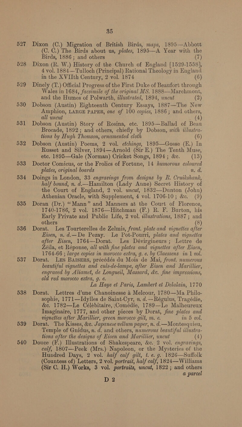527 528 529 530 531 532 533 534 535 536 537 538 539 540 35 Dixon (C.) Migration of British Birds, maps, 1895—Abbott (C. C.) The Birds about us, plates, 1895—A Year with the Birds, 1886; and others (7) Dixon (R. W.) History of the Church of England [1529-1558], 4 vol. 1884—Tulloch (Principal) Rational Theology in England in the XVIIth Century, 2 vol. 1874 (6) Dinely (T.) Official Progress of the First Duke of Beaufort through Wales in 1684, facsimile of the original MS. 1888—Marchmont, and the Humes of Polwarth, illustrated, 1894, uncut (2) Dobson (Austin) Eighteenth Century Essays, 1887—The New Amphion, LARGE PAPER, one of 100 copies, 1886; and others, all uncut (4) Dobson (Austin) Story of Rosina, etc. 1895—Ballad of Beau Brocade, 1892; and others, chiefly by Dobson, with illustra- toons by Hugh Thomson, ornamented cloth (6) Dobson (Austin) Poems, 2 vol. etchings, 1895—Gosse (E.) In Russet and Silver, 1894—Arnold (Sir E.) The Tenth Muse, etc. 1895—Gale (Norman) Cricket Songs, 1894; &amp;e. = (13) Doctor Comicus, or the Frolics of Fortune, 14 humorous coloured plates, original boards n.d Doings in London, 33 engravings from designs by R. Cruikshank, half bound, n. d.—Hamilton (Lady Anne) Secret History of the Court of England, 2 vol. uncut, 1832—Dunton (John) Athenian Oracle, with Supplement, 4 vol. 1706-10; &amp;c. (9) Doran (Dr.) ‘‘Mann” and Manners at the Court of Florence, 1740-1786, 2 vol. 1876—Hitchman (F.) R. F. Burton, his Early Private and Public Life, 2 vol. ¢Jlustrations, 1887; and others | (8) Dorat. Les Tourterelles de Zelmis, front. plate and vignettes after isen, n. d.—De Pezay. Le Pot-Pourri, plates and vignettes after Eisen, 1764—Dorat. Les Dévirgineurs ; Lettre de Zéila, et Réponse, all with fine plates and vignettes after Eisen, 1764-66 ; large copies in morocco extra, g. e. by Claessens in 1 vol. Dorat. Les BAISERS, précédés du Mois de Mai, front. numerous beautiful vignettes and culs-de-lampe, after Kisen and Marillier, engraved by Aliamet, de Longueil, Massard, &amp;c. fine impressions, old red morocco extra, g. é. La Haye et Paris, Lambert et Delalain, 1770 Dorat. Lettres d’une Chanoinesse 4 Melcour, 1780—Ma Philo- sophie, 1771—Idylles de Saint-Cyr, n. d.—Régulus, Tragédie, &amp;c. 1782—lLe Célébitaire, \Comédie, 1789—Le Malheureux Imaginaire, 1777, and other pieces by Dorat, jine plates and vignettes after Marilher, green morocco gilt, m. e. wm 5 vol. Dorat. The Kisses, &amp;. Japanese vellum paper, n. d.—Montesquieu, Temple of Gnidus, n. d. and others, numerous beautiful ilustra- tions after the designs of Hisen and Marillier, uncut (4) Douce (F.) Illustrations of Shakespeare, &amp;c.. 2 vol. engravings, calf, 1807—-Peek (Mrs.) Napoleon, or the Mysteries of the Hundred Days, 2 vol. half calf gilt, t. e. g. 1826—Suffolk (Countess of) Letters, 2 vol. portrait, half calf, 1824— Williams (Sir C. H.) Works, 3 vol. portraits, uncut, 1822; and others a parcel D 2