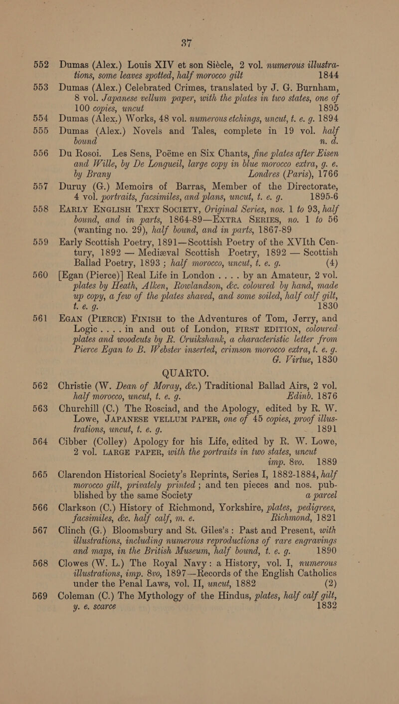 559 560 561 562 563 564 565 566 567 568 569 37 Dumas (Alex.) Louis XIV et son Siécle, 2 vol. numerous illustra- tions, some leaves spotted, half morocco gilt 1844 Dumas (Alex.) Celebrated Crimes, translated by J. G. Burnham, 8 vol. Japanese vellum paper, with the plates in wo states, one of 100 copies, uncut 189 Dumas (Alex.) Works, 48 vol. numerous etchings, wncut, t. e. g. 1894 Dumas (Alex.) Novels and Tales, complete in 19 vol. oe bound nN. Du Rosoi. Les Sens, Poéme en Six Chants, fine plates after ies! and Wille, by De Longueil, large copy in blue morocco extra, g. é by Brany Londres (Paris), 1766 Duruy (G.) Memoirs of Barras, Member of the Directorate, 4 vol. portraits, facsimiles, and plans, wncut, t. e. g. 1895-6 EARLY ENGLISH TEXT SOCIETY, Original Series, nos. 1 to 938, half bound, and in parts, 1864-89—EXTRA SERIES, no. 1 to 56 (wanting no. 29), half bound, and in parts, 1867-89 Early Scottish Poetry, 1891—Scottish Poetry of the XVIth Cen- tury, 1892 — Medieval Scottish Poetry, 1892 — Scottish Ballad Poetry, 1893 ; half morocco, uncut, t. e. g. (4) [Egan (Pierce)] Real Life in London .... by an Amateur, 2 vol. plates by Heath, Alken, Rowlandson, dc. coloured by hand, made uP copy, a few of the plates shaved, and some soiled, half calf gult, »&amp; 9. 1830 nae (PIERCE) FINISH to the Adventures of Tom, Jerry, and Logic. ...in and out of London, FIRST EDITION, coloured: plates and woodcuts by R. Cruikshank, a characteristic letter from Pierce Egan to B. Webster inserted, crimson morocco extra, t. €. g. G. Virtue, 1830 QUARTO. Christie (W. Dean of Moray, &amp;c.) Traditional Ballad Airs, 2 vol. half morocco, uncut, t. e@. g. Edinb. 1876 Churchill (C.) The Rosciad, and the Apology, edited by R. W. Lowe, JAPANESE VELLUM PAPER, one of 45 copies, proof tlus- trations, uncut, t. é g. eee kool Cibber (Colley) Apology for his Life, edited by R. W. Lowe, 2 vol. LARGE PAPER, with the portraits in two states, uncut imp. 8vo. 1889 Clarendon Historical Society’s Reprints, Series I, 1882-1884, half morocco gilt, privately printed ; and ten pieces and nos. ‘pub- blished by the same Society a parcel Clarkson (C.) History of Richmond, Yorkshire, plates, pedigrees, facsimiles, de. half calf, m. e. 7 fichmond, 1821 Clinch (G.) Bloomsbury and St. Giles’s: Past and Present, with illustrations, including numerous reproductions of rare engravings and maps, in the British Museum, half bound, t. e. g. 1890 Clowes (W. L.) The Royal Navy: a History, vol. I, numerous illustrations, imp. 8vo, 1897—Records of the English Catholics under the Penal Laws, vol. II, wncwt, 1882 (2) Coleman (C.) The Mythology of the Hindus, plates, half calf gilt, Yy. @. scarce 1832
