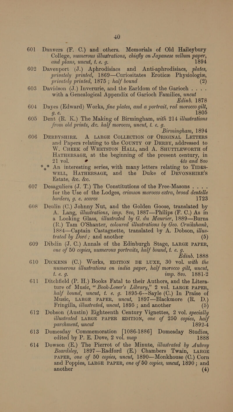 607 608 609 610 613 614 40 Danvers (F. C.) and others. Memorials of Old Haileybury College, numerous illustrations, chiefly on Japanese vellum paper, and plans, uncut, t. e. g. 1894 Davenport (J.) Aphrodisiacs and Anti-aphrodisiacs, plates, privately printed, 1869—Curiositates LErotice Physiologie, prwately printed, 1875 ; half bound (2 Davidson (J.) Inverurie, and the Earldom of the Garioch ... . with a Genealogical Appendix of Garioch Families, uncut Edinb. 1878 Dayes (Edward) Works, fine plates, and a portrait, red morocco gilt, g. @ 1805 Dent (R. K.) The Making of Birmingham, with 214 illustrations Jrom old prints, dc. half morocco, uncut, t. ¢ g. Birmingham, 1894 DERBYSHIRE, A LARGE COLLECTION OF ORIGINAL LETTERS and Papers relating to the CouUNTY oF DERBy, addressed to W. CHEEK of WHETSTON HALL, and A. SHUTTLEWORTH of HATHERSAGE, at the beginning of the present century, in 21 vol. ° 4to and 8vo WELL, HATHERSAGE, and the Duke of DEVONSHIRE’S Estate, &amp;c. &amp;e. Desaguliers (J. T.) The Constitutions of the Free-Masons ... . for the Use of the Lodges, crimson morocco extra, broad dentelle borders, g. @. scarce 1723 Deulin (C.) Johnny Nut, and the Golden Goose, translated by A. Lang, ilustrations, imp. 8v0, 1887—Philips (F. C.) As in a Looking Glass, illustrated by G. du Maurier, 1889—Burns (R.) Tam O’Shanter, coloured illustrations by Geo. Cruikshank, 1884—Captain Castagnette, translated by A. Dobson, illus- trated by Doré; and another (5) Dibdin (J. C.) Annals of the Edinburgh Stage, LARGE PAPER, one of 50 copies, numerous portraits, half bound, t. e. 9. Edinb. 1888 Dickens (C.) Works, EDITION DE LUXE, 30 vol. with the numerous illustrations on india paper, half morocco gilt, uncut, bo. 9: ump. 8vo. 1881-2 Ditchfield (P. H.) Books Fatal to their Authors, and the Litera- ture of Music, ‘ Book-Lover’s Library,” 2 vol. LARGE PAPER, half bound, uncut, t. e g. 1895-6~-Sayle (C.) In Praise of Music, LARGE PAPER, uncut, 1897—Blackmore (R. D.) Fringilla, cllustrated, uncut, 1895 ; and another (5) Dobson (Austin) Highteenth Century Vignettes, 2 vol. specially illustrated LARGE PAPER EDITION, one of 250 copies, half parchment, uncut 1892-4 Domesday Commemoration [1086-1886] Domesday Studies, edited by P. E. Dove, 2 vol. map 1888 Dowson (E.) The Pierrot of the Minute, illustrated by Aubrey Beardsley, 1897—Radford (E.) Chambers Twain, LARGE PAPER, one of 50 copies, uncut, 1890—Monkhouse (C.) Corn and Poppies, LARGE PAPER, one of 50 copies, uncut, 1890; and another (4)