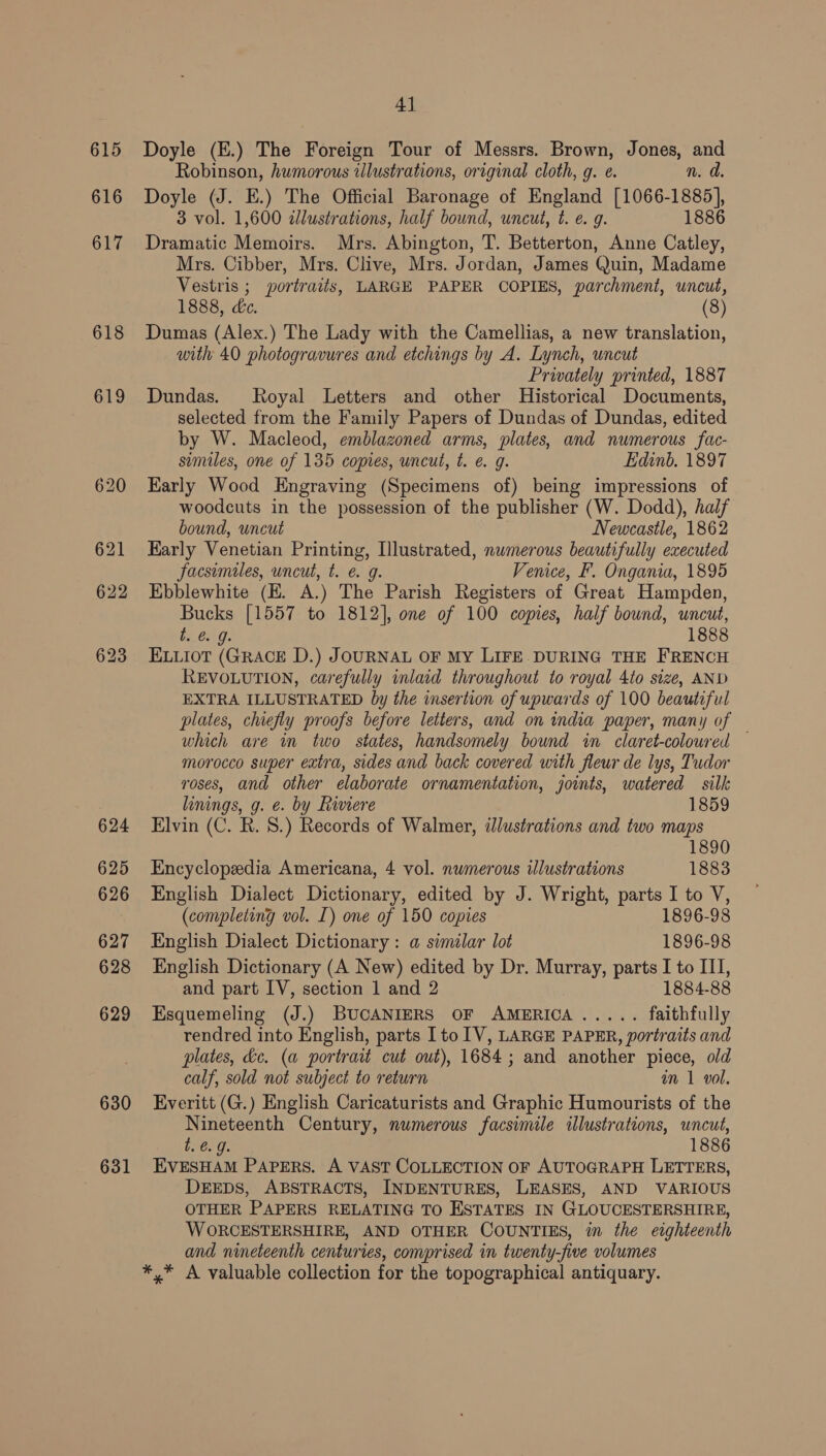 615 616 617 618 624 625 626 627 628 629 630 631 4] Doyle (E.) The Foreign Tour of Messrs. Brown, Jones, and Robinson, humorous illustrations, original cloth, g. e. n. d. Doyle (J. E.) The Official Baronage of England [1066-1885], 3 vol. 1,600 2lustrations, half bound, uncut, t. e. g. 1886 Dramatic Memoirs. Mrs. Abington, T. Betterton, Anne Catley, Mrs. Cibber, Mrs. Clive, Mrs. Jordan, James Quin, Madame Vestris ; portraits, LARGE PAPER COPIES, parchment, uncut, 1888, dc. (8) Dumas (Alex.) The Lady with the Camellias, a new translation, with 40 photogravures and etchings by A. Lynch, uncut Prwately printed, 1887 Dundas. Royal Letters and other Historical Documents, selected from the Family Papers of Dundas of Dundas, edited by W. Macleod, emblazoned arms, plates, and numerous fac- similes, one of 135 copies, uncut, t. @ g. Edinb. 1897 Karly Wood Engraving (Specimens of) being impressions of woodcuts in the possession of the publisher (W. Dodd), half bound, uncut Newcastle, 1862 Karly Venetian Printing, [llustrated, numerous beautifully executed facsimiles, uncut, t. e. g. Venice, F. Ongania, 1895 Ebblewhite (EH. A.) The Parish Registers of Great Hampden, ae [1557 to 1812], one of 100 copies, half bound, uncut, t. @. 1888 ELLIOT (eee D.) JOURNAL OF MY LIFE. DURING THE FRENCH REVOLUTION, carefully inlaid throughout to royal 4to size, AND EXTRA ILLUSTRATED by the wmsertion of upwards of 100 beautiful plates, chiefly proofs before letters, and on india paper, many of which are in two states, handsomely bound in claret-coloured — morocco super extra, sides and back covered with fleur de lys, Tudor roses, and other elaborate ornamentation, joints, watered silk linings, g. e. by Riviere 1859 Elvin (C. R. 8.) Records of Walmer, ilustrations and two maps 1890 Encyclopedia Americana, 4 vol. nwmerous illustrations 1883 English Dialect Dictionary, edited by J. Wright, parts I to V, (completing vol. I) one of 150 copies 1896-98 English Dialect Dictionary: a simelar lot 1896-98 English Dictionary (A New) edited by Dr. Murray, parts I to ILI, and part IV, section 1 and 2 1884-88 Esquemeling (J.) BUCANIERS OF AMERICA pe ates ce faithfully rendred into English, parts [to 1V, LARGE PAPER, portraits and plates, dc. (a portrait cut out), 1684; and another piece, old calf, sold not subject to return an 1 vol. Everitt (G.) English Caricaturists and Graphic Humourists of the Nineteenth Century, numerous facsimile illustrations, uncut, t. e.g. 1886 EVESHAM PAPERS. A VAST COLLECTION OF AUTOGRAPH LETTERS, DEEDS, ABSTRACTS, INDENTURES, LEASES, AND VARIOUS OTHER PAPERS RELATING TO ESTATES IN GLOUCESTERSHIRE, WORCESTERSHIRE, AND OTHER COUNTIES, in the eighteenth and nineteenth centuries, comprised in twenty-five volumes