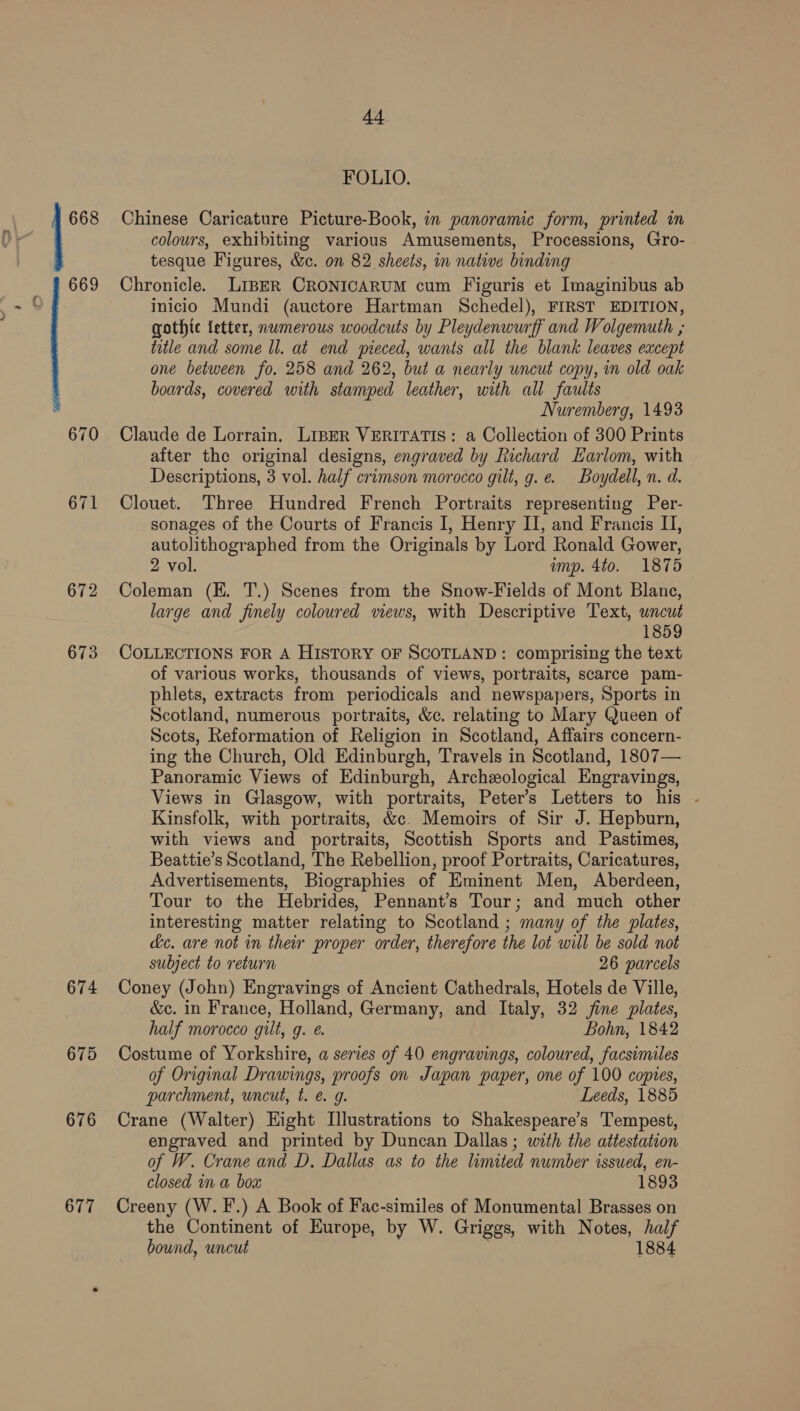 673 674 675 676 677 44 FOLIO. Chinese Caricature Picture-Book, in panoramic form, printed in colours, exhibiting various Amusements, Processions, Gro- tesque Figures, &amp;c. on 82 sheets, in native binding Chronicle. LIBER CRONICARUM cum Figuris et Imaginibus ab inicio Mundi (auctore Hartman Schedel), FIRST EDITION, gothic {etter, numerous woodcuts by Pleydenwurff and Wolgemuth ,; title and some ll. at end pieced, wants all the blank leaves except one between fo. 258 and 262, but a nearly wncut copy, in old oak boards, covered with stamped leather, with all faults Nuremberg, 1493 Claude de Lorrain. LIBER VERITATIS: a Collection of 300 Prints after the original designs, engraved by Richard Earlom, with Descriptions, 3 vol. half crimson morocco gilt, g. e. Boydell, n. d. Clouet. Three Hundred French Portraits representing Per- sonages of the Courts of Francis I, Henry II, and Francis I, autolithographed from the Originals by Lord Ronald Gower, 2 vol. ump. 4to. 1875 Coleman (EK. T.) Scenes from the Snow-Fields of Mont Blane, large and finely coloured views, with Descriptive Text, uncut 1859 COLLECTIONS FOR A HISTORY OF SCOTLAND: comprising the text of various works, thousands of views, portraits, scarce pam- phlets, extracts from periodicals and newspapers, Sports in Scotland, numerous portraits, &amp;c. relating to Mary Queen of Scots, Reformation of Religion in Scotland, Affairs concern- ing the Church, Old Edinburgh, Travels in Scotland, 1807— Panoramic Views of Edinburgh, Archeological Engravings, Views in Glasgow, with portraits, Peter’s Letters to his - Kinsfolk, with portraits, &amp;c. Memoirs of Sir J. Hepburn, with views and portraits, Scottish Sports and Pastimes, Beattie’s Scotland, The Rebellion, proof Portraits, Caricatures, Advertisements, Biographies of Eminent Men, Aberdeen, Tour to the Hebrides, Pennant’s Tour; and much other interesting matter relating to Scotland ; many of the plates, dc. are not in their proper order, therefore the lot will be sold not subject to return 26 parcels Coney (John) Engravings of Ancient Cathedrals, Hotels de Ville, &amp;c. in France, Holland, Germany, and Italy, 32 fine plates, half morocco gilt, g. e. Bohn, 1842 Costume of Yorkshire, a series of 40 engravings, coloured, facsimiles of Original Drawings, proofs on Japan paper, one of 100 copies, parchment, uncut, t. e. g. Leeds, 1885 Crane (Walter) Hight Illustrations to Shakespeare’s Tempest, engraved and printed by Duncan Dallas; with the attestation of W. Crane and D. Dallas as to the limited number issued, en- closed in a box 1893 Creeny (W. F.) A Book of Fac-similes of Monumental Brasses on the Continent of Europe, by W. Griggs, with Notes, half bound, uncut | 1884