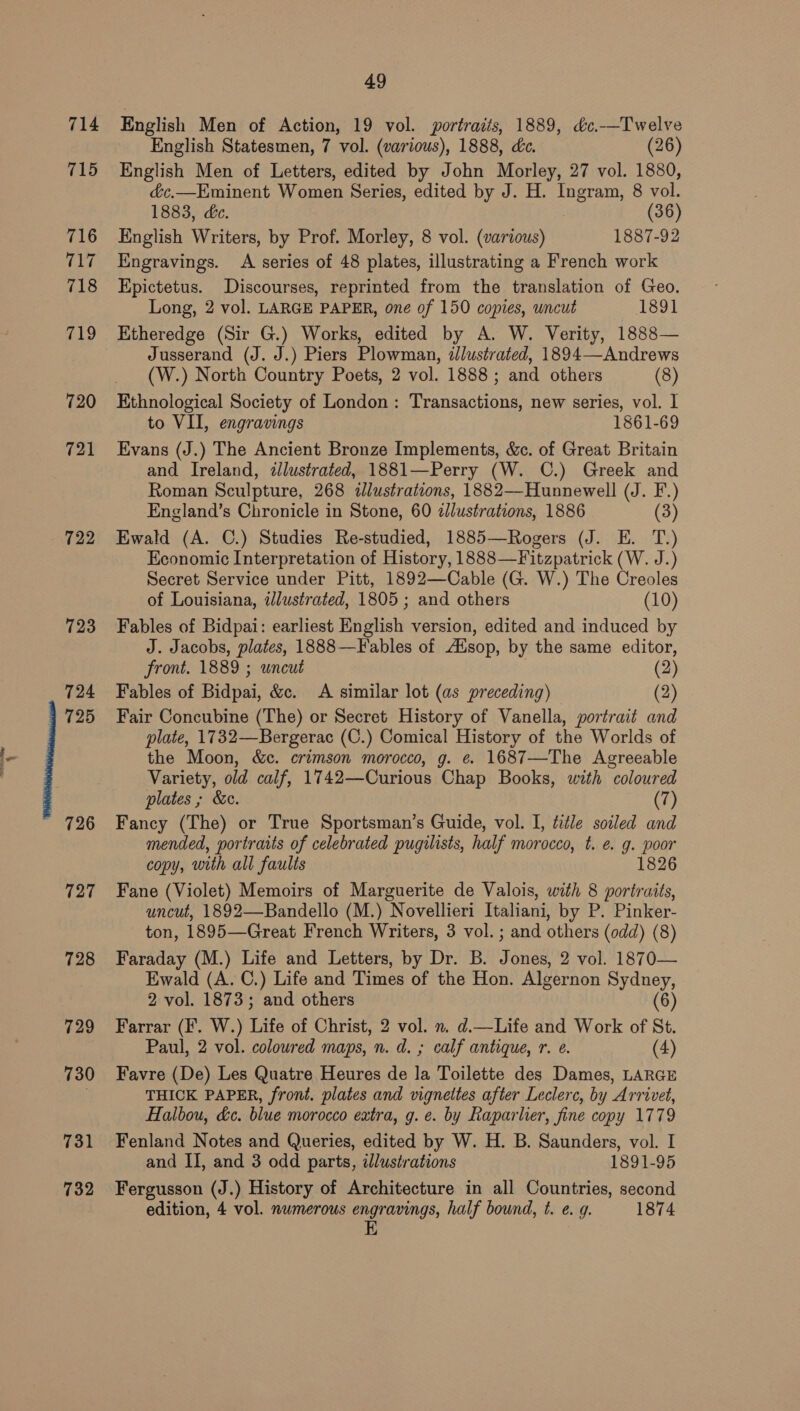 714 715 716 La 718 cto 720 721 722 723 724 725 727 728 49 English Men of Action, 19 vol. portraits, 1889, &amp;c.—Twelve English Statesmen, 7 vol. (various), 1888, dc. (26) English Men of Letters, edited by John Morley, 27 vol. 1880, &amp;c.—Eminent Women Series, edited by J. H. Ingram, 8 vol. 1883, dc. (36) English Writers, by Prof. Morley, 8 vol. (various) 1887-92 Engravings. A series of 48 plates, illustrating a French work Epictetus. Discourses, reprinted from the translation of Geo. Long, 2 vol. LARGE PAPER, one of 150 copies, wncut 1891 Etheredge (Sir G.) Works, edited by A. W. Verity, 1888— Jusserand (J. J.) Piers Plowman, illustrated, 1894—-Andrews (W.) North Country Poets, 2 vol. 1888; and others (8) Ethnological Society of London: Transactions, new series, vol. I to VII, engravings 1861-69 Evans (J.) The Ancient Bronze Implements, &amp;c. of Great Britain and Ireland, illustrated, 1881—Perry (W. C.) Greek and Roman Sculpture, 268 «dlustrations, 1882—Hunnewell (J. F.) England’s Chronicle in Stone, 60 dJlustrations, 1886 (3) Ewald (A. C.) Studies Re-studied, 1885—Rogers (J. E. T.) Economic Interpretation of History, 1888—Fitzpatrick (W. J.) Secret Service under Pitt, 1892—Cable (G. W.) The Creoles of Louisiana, iJlustrated, 1805 ; and others (10) Fables of Bidpai: earliest English version, edited and induced by J. Jacobs, plates, 1888—F ables of AXsop, by the same editor, front. 1889 ; uncut (2) Fables of Bidpai, &amp;c. <A similar lot (as preceding) (2) Fair Concubine (The) or Secret History of Vanella, portrait and plate, 1732—Bergerac (C.) Comical History of the Worlds of the Moon, &amp;c. crimson morocco, g. e. 1687—The Agreeable Variety, old calf, 1742—Curious Chap Books, with coloured plates ; &amp;e. (7) Fancy (The) or True Sportsman’s Guide, vol. I, title soiled and mended, portratts of celebrated pugilists, half morocco, t. e. g. poor copy, with all faults 1826 Fane (Violet) Memoirs of Marguerite de Valois, with 8 portraits, uncut, 1892—Bandello (M.) Novellieri Italiani, by P. Pinker- ton, 1895—Great French Writers, 3 vol. ; and others (odd) (8) Faraday (M.) Life and Letters, by Dr. B. Jones, 2 vol. 1870— Ewald (A. C.) Life and Times of the Hon. Algernon Sydney, 2 vol. 1873; and others (6) Farrar (F. W.) Life of Christ, 2 vol. n. d.—Life and Work of St. Paul, 2 vol. coloured maps, n. d. ; calf antique, r. e. (4) Favre (De) Les Quatre Heures de la Toilette des Dames, LARGE THICK PAPER, front. plates and vigneltes after Leclerc, by Arrivet, Halbou, &amp;c. blue morocco extra, g. e. by Raparlier, fine copy 1779 Fenland Notes and Queries, edited by W. H. B. Saunders, vol. I and II, and 3 odd parts, ilustrations 1891-95 Fergusson (J.) History of Architecture in all Countries, second edition, 4 vol. numerous engravings, half bound, t. e. g. 1874 EK