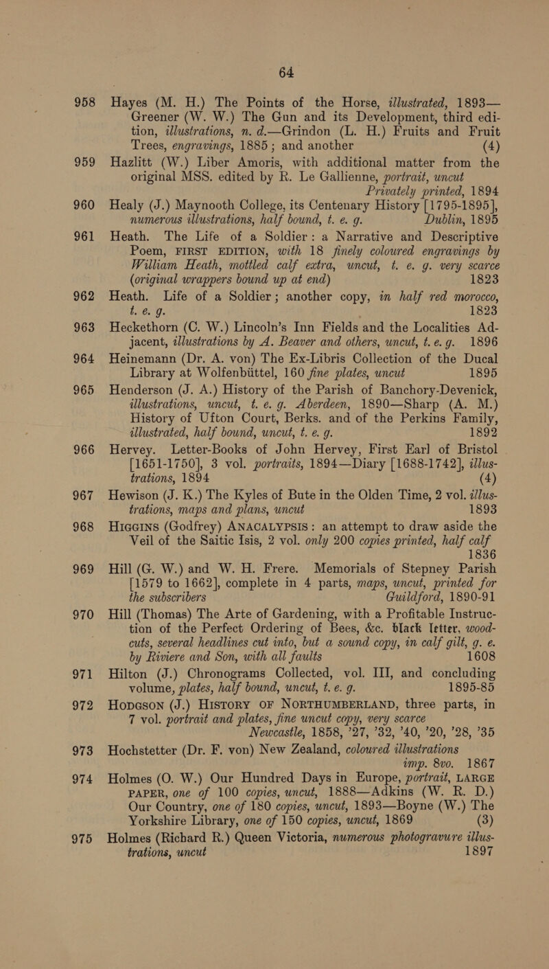 958 959 960 961 962 963 964 965 966 967 968 969 970 971 972 973 974 975 64 Hayes (M. H.) The Points of the Horse, illustrated, 1893— Greener (W. W.) The Gun and its Development, third edi- tion, illustrations, n. d.—Grindon (L. H.) Fruits and Fruit Trees, engravings, 1885; and another (4) Hazlitt (W.) Liber Amoris, with additional matter from the original MSS. edited by R. Le Gallienne, portrazt, uncut Privately printed, 1894 Healy (J.) Maynooth College, its Centenary History [1795-1895], numerous illustrations, half bound, t. e. 9g. Dublin, 1895 Heath. The Life of a Soldier: a Narrative and Descriptive Poem, FIRST EDITION, with 18 finely colowred engravings by William Heath, mottled calf extra, uncut, t. @&amp; g. very scarce (original wrappers bound up at end) 1823 Heath. Life of a Soldier; another copy, in half red morocco, t. @. g. 1823 Heckethorn (C. W.) Lincoln’s Inn Fields and the Localities Ad- jacent, zllustrations by A. Beaver and others, uncut, t.e.g. 1896 Heinemann (Dr. A. von) The Ex-Libris Collection of the Ducal Library at Wolfenbiittel, 160 jine plates, uncut 1895 Henderson (J. A.) History of the Parish of Banchory-Devenick, illustrations, uncut, t. e.g. Aberdeen, 1890—Sharp (A. M.) History of Ufton Court, Berks. and of the Perkins Family, illustrated, half bound, uncut, t. e. g. 1892 Hervey. Letter-Books of John Hervey, First Earl of Bristol [1651-1750], 3 vol. portraits, 1894—Diary [1688-1742], illus- trations, 1894 (4) Hewison (J. K.) The Kyles of Bute in the Olden Time, 2 vol. /lus- trations, maps and plans, uncut 1893 Hiaeins (Godfrey) ANACALYPSIS: an attempt to draw aside the Veil of the Saitic Isis, 2 vol. only 200 copies printed, half calf 1836 Hill (G. W.) and W. H. Frere. Memorials of Stepney Parish [1579 to 1662], complete in 4 parts, maps, uncut, printed for the subscribers Guildford, 1890-91 Hill (Thomas) The Arte of Gardening, with a Profitable Instruc- tion of the Perfect Ordering of Bees, &amp;c. black Tetter, wood- cuts, several headlines cut into, but a sound copy, in calf gilt, g. e. by Riviere and Son, with all faults 1608 Hilton (J.) Chronograms Collected, vol. III, and concluding volume, plates, half bound, uncut, t. e. 9. 1895-85 Hopeson (J.) History or NORTHUMBERLAND, three parts, in 7 vol. portrait and plates, fine uncut copy, very scarce Newcastle, 1858, ’27, 32, ’40, 20, 28, °35 Hochstetter (Dr. F. von) New Zealand, coloured «lustrations amp. 8vo. 1867 Holmes (O. W.) Our Hundred Days in Europe, portrait, LARGE PAPER, one of 100 copies, uncut, 1888—Adkins (W. R. D.) Our Country, one of 180 copies, uncut, 1893—Boyne (W.) The Yorkshire Library, one of 150 copies, uncut, 1869 (3) Holmes (Richard R.) Queen Victoria, nwmerous photogravure illus- trations, uncut 1897