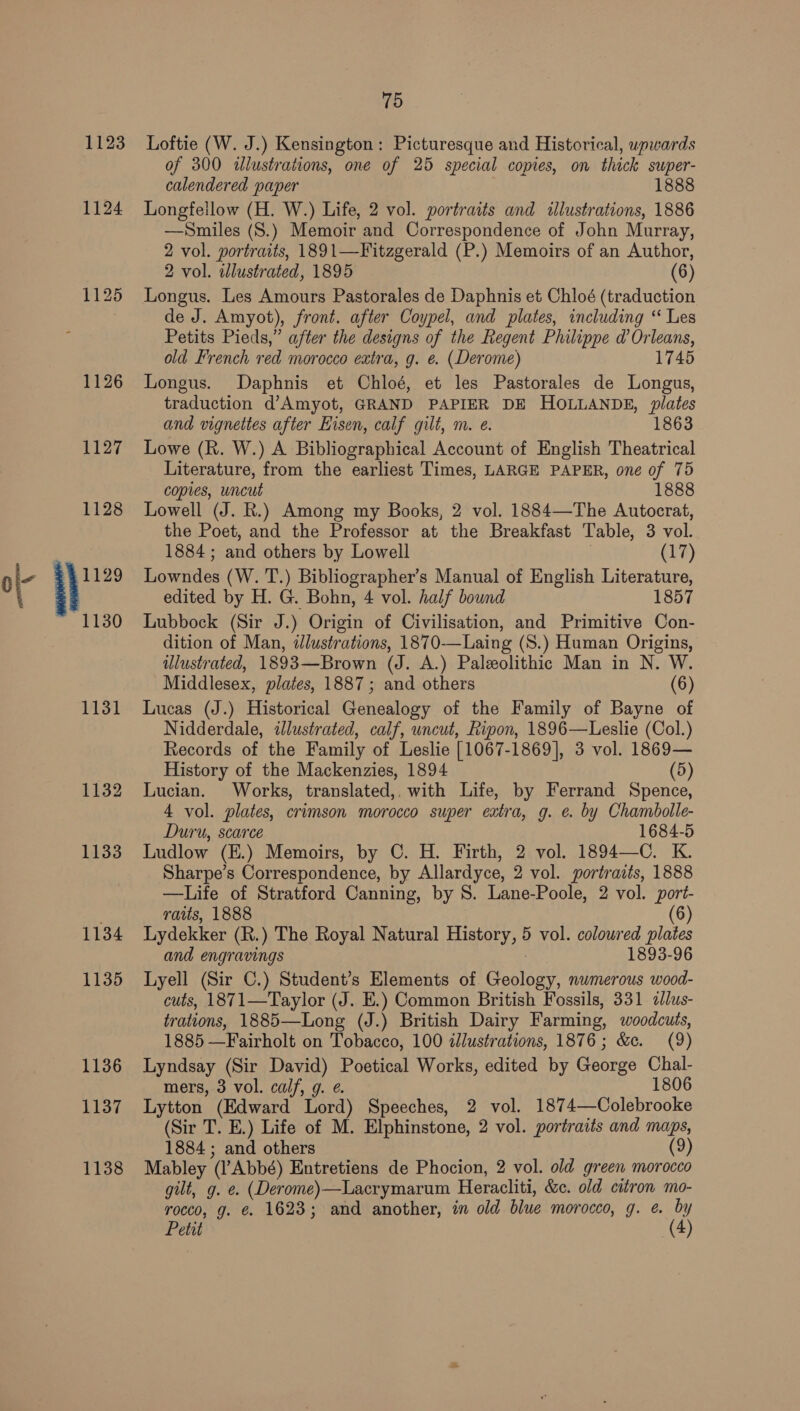 1123 1124 1131 1132 1133 1134 1135 1136 1137 1138 75 Loftie (W. J.) Kensington: Picturesque and Historical, upwards of 300 illustrations, one of 25 special copies, on thick swper- calendered paper 1888 Longfellow (H. W.) Life, 2 vol. portraits and illustrations, 1886 —Smiles (S.) Memoir and Correspondence of John Murray, 2 vol. portraits, 1891—Fitzgerald (P.) Memoirs of an Author, 2 vol. illustrated, 1895 (6) Longus. Les Amours Pastorales de Daphnis et Chloé (traduction de J. Amyot), front. after Coypel, and plates, including ‘“ Les Petits Pieds,” after the designs of the Regent Philippe d’ Orleans, old French red morocco extra, g. e. (Derome) 1745 Longus. Daphnis et Chloé, et les Pastorales de Longus, traduction d’Amyot, GRAND PAPIER DE HOLLANDE, plates and vignettes after Hisen, calf gilt, m. e. 1863 Lowe (R. W.) A Bibliographical Account of English Theatrical Literature, from the earliest Times, LARGE PAPER, one of 75 copies, uncut 1888 Lowell (J. R.) Among my Books, 2 vol. 1884—The Autocrat, the Poet, and the Professor at the Breakfast Table, 3 vol. 1884 ; and others by Lowell (17) Lowndes (W. T.) Bibliographer’s Manual of English Literature, edited by H. G. Bohn, 4 vol. half bound 1857 Lubbock (Sir J.) Origin of Civilisation, and Primitive Con- dition of Man, dlustrations, 1870-—Laing (S.) Human Origins, illustrated, 1893—Brown (J. A.) Paleolithic Man in N. W. Middlesex, plates, 1887; and others (6) Lucas (J.) Historical Genealogy of the Family of Bayne of Nidderdale, iJlustrated, calf, uncut, Ripon, 1896—Leslie (Col.) Records of the Family of Leslie [1067-1869], 3 vol. 1869— History of the Mackenzies, 1894 (5) Lucian. Works, translated,. with Life, by Ferrand Spence, 4 vol. plates, crimson morocco super extra, g. e. by Chambolle- Duru, scarce 1684-5 Ludlow (E.) Memoirs, by C. H. Firth, 2 vol. 1894—C. K. Sharpe’s Correspondence, by Allardyce, 2 vol. portraits, 1888 —Life of Stratford Canning, by S. Lane-Poole, 2 vol. port- ratts, 1888 (6) Lydekker (R.) The Royal Natural History, 5 vol. colowred plates and engravings 1893-96 Lyell (Sir C.) Student’s Elements of Geology, numerous wood- cuts, 1871—Taylor (J. E.) Common British Fossils, 331 alus- trations, 1885—Long (J.) British Dairy Farming, woodcuts, 1885 —Fairholt on Tobacco, 100 illustrations, 1876; &amp;c. (9) Lyndsay (Sir David) Poetical Works, edited by George Chal- mers, 3 vol. calf, g. ¢. 1806 Lytton (Edward Lord) Speeches, 2 vol. 1874—Colebrooke (Sir T. E.) Life of M. Elphinstone, 2 vol. portraits and maps, 1884; and others (9) Mabley (l’Abbé) Entretiens de Phocion, 2 vol. old green morocco gilt, g. e. (Derome)—Lacrymarum Heracliti, &amp;c. old citron mo- rocco, g. €. 1623; and another, in old blue morocco, g. e. by