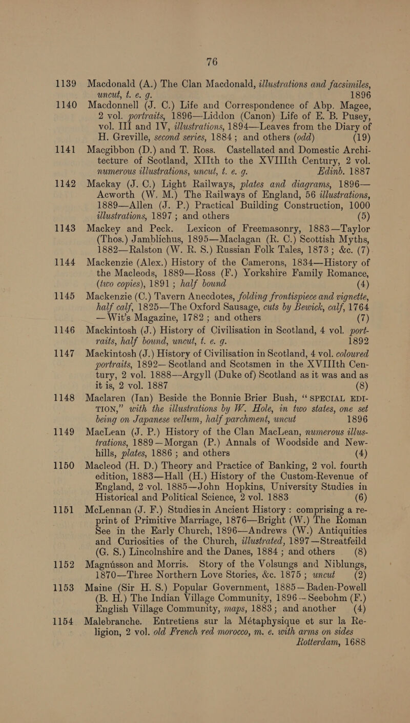 1139 1140 1141 1142 1143 1144 1145 1146 1147 1148 1149 1150 1151 1152 1153 1154 76 Macdonald (A.) The Clan Macdonald, illustrations and facsimiles, uncut, t. @ g. 1896 Macdonnell (J. C.) Life and Correspondence of Abp. Magee, 2 vol. portraits, 1896—Liddon (Canon) Life of E. B. Pusey, vol. III and IV, illustrations, 1894—-Leaves from the Diary of H. Greville, second series, 1884; and others (odd) (19) Macgibbon (D.) and T. Ross. Castellated and Domestic Archi- tecture of Scotland, XIIth to the XVIIIth Century, 2 vol. numerous illustrations, uncut, t. eg. Edinb. 1887 Mackay (J. C.) Light Railways, plates and diagrams, 1896— Acworth (W. M.) The Railways of England, 56 ilustrations, 1889—Allen (J. P.) Practical Building Construction, 1000 ulustrations, 1897 ; and others (5) Mackey and Peck. Lexicon of Freemasonry, 1883—Taylor (Thos.) Jamblichus, 1895—Maclagan (R. C.) Scottish Myths, 1882—Ralston (W. R. 8.) Russian Folk Tales, 1873; &amp;c. (7) Mackenzie (Alex.) History of the Camerons, 1834—History of the Macleods, 1889—Ross (F.) Yorkshire Family Romance, (two copies), 1891; half bound (4) Mackenzie (C.) Tavern Anecdotes, folding frontispiece and vignette, half calf, 1825—The Oxford Sausage, cuts by Bewick, calf, 1764 — Wit’s Magazine, 1782 ; and others (7) Mackintosh (J.) History of Civilisation in Scotland, 4 vol. port- raits, half bound, uncut, t. e. g. 1892 Mackintosh (J.) History of Civilisation in Scotland, 4 vol. coloured portraits, 1892— Scotland and Scotsmen in the XVIIIth Cen- tury, 2 vol. 1888—Argyll (Duke of) Scotland as it was and as it is, 2 vol. 1887 (8) Maclaren (Ian) Beside the Bonnie Brier Bush, “ SPECIAL EDI- TION,” with the illustrations by W. Hole, in two states, one set being on Japanese vellum, half parchment, uncut 1896 MacLean (J. P.) History of the Clan MacLean, numerous illus- trations, 1889—Morgan (P.) Annals of Woodside and New- hills, plates, 1886 ; and others (4) Macleod (H. D.) Theory and Practice of Banking, 2 vol. fourth edition, 1883—Hall (H.) History of the Custom-Revenue of England, 2-vol. 1885—John Hopkins, University Studies in Historical and Political Science, 2 vol. 1883 (6) McLennan (J. F.) Studiesin Ancient History : comprising a re- print of Primitive Marriage, 1876—Bright (W.) The Roman See in the Early Church, 1896—Andrews (W.) Antiquities and Curiosities of the Church, aJlustrated, 1897 —Streatfeild (G. S.) Lincolnshire and the Danes, 1884 ; and others _—_(8) Magnusson and Morris. Story of the Volsungs and Niblungs, 1870—Three Northern Love Stories, &amp;c. 1875; wneut (2) Maine (Sir H. 8S.) Popular Government, 1885— Baden-Powell (B. H.) The Indian Village Community, 1896 —Seebohm (F.) English Village Community, maps, 1883; and another (4) Malebranche. Entretiens sur la Métaphysique et sur la Re- ligion, 2 vol. old French red morocco, m. e. with arms on sides Rotterdam, 1688