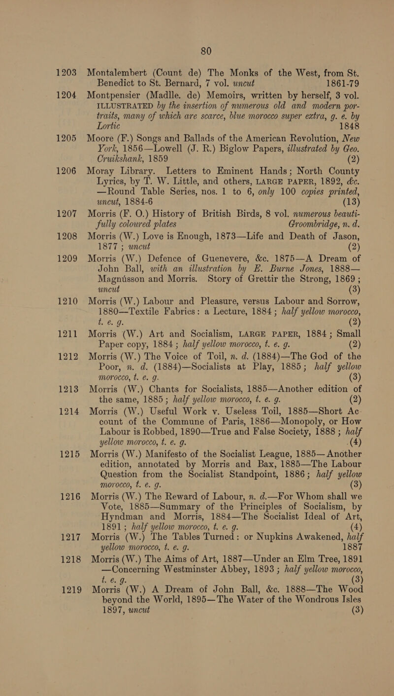 1203 1204 1205 1206 1215 1216 1217 1218 1219 80 Montalembert (Count de) The Monks of the West, from St. Benedict to St. Bernard, 7 vol. wncut 1861-79 Montpensier (Madlle. de) Memoirs, written by herself, 3 vol. ILLUSTRATED by the insertion of numerous old and modern por- traits, many of which are scarce, blue morocco super extra, g. e. by Lortic 1848 Moore (F.) Songs and Ballads of the American Revolution, New York, 1856—Lowell (J. R.) Biglow Papers, dJlustrated by Geo. Cruikshank, 1859 (2) Moray Library. Letters to Eminent Hands; North County Lyrics, by T. W. Little, and others, LARGE PAPER, 1892, dc. —Round Table Series, nos. 1 to 6, only 100 copies printed, uncut, 1884-6 (13) Morris (F. O.) History of British Birds, 8 vol. numerous beauti- fully coloured plates Groombridge, n. d. Morris (W.) Love is Enough, 1873—Life and Death of Jason, 1877 ; uncut (2) Morris (W.) Defence of Guenevere, &c. 1875—A Dream of John Ball, with an illustration by E. Burne Jones, 1888— Magnusson and Morris. Story of Grettir the Strong, 1869 ; uncut (3) Morris (W.) Labour and Pleasure, versus Labour and Sorrow, 1880—Textile Fabrics: a Lecture, 1884; half yellow morocco, t. €. g. (2 Morris (W.) Art and Socialism, LARGE PAPER, 1884; Small Paper copy, 1884 ; half yellow morocco, t. é. 9g. (2) Morris (W.) The Voice of Toil, n. d. (1884)—The God of the Poor, n. d. (1884)—Socialists at Play, 1885; half yellow morocco, t. €. g. (3 Morris (W.) Chants for Socialists, 1885—Another edition of the same, 1885; half yellow morocco, t. @. g. (2) Morris (W.) Useful Work v. Useless Toil, 1885—Short Ac count of the Commune of Paris, 1886—Monopoly, or How Labour is Robbed, 1890—True and False Society, 1888 ; half yellow morocco, t. & g. (4) Morris (W.) Manifesto of the Socialist League, 1885— Another edition, annotated by Morris and Bax, 1885—The Labour Question from the Socialist Standpoint, 1886; half yellow morocco, t. & g. (3) Morris (W.) The Reward of Labour, n. d.—For Whom shall we Vote, 1885—Summary of the Principles of Socialism, by Hyndman and Morris, 1884—The Socialist Ideal of Art, 1891; half yellow morocco, t. e. g. (4) Morris (w.) The Tables Turned : or Nupkins Awakened, ee yellow morocco, t. @. g. Morris (W.) The Aims of Art, 1887—-Under an Elm Tree, es igs = Westminster Abbey, 1893 ; half yellow morocco, 6 (3) Tea (W.) A Dream of John Ball, &c. 1888—The Wood beyond the World, 1895— The Water of the Wondrous Isles