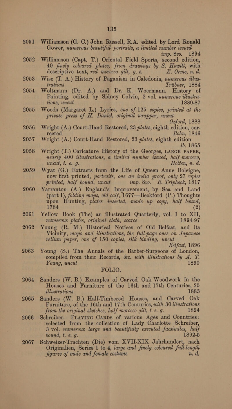 2051 2052 2053 2054 2055 2056 2057 2058 2059 2060 2061 2062 2063 2064 2065 2066 2067 135 Williamson (G. C.) John Russell, R.A. edited by Lord Ronald Gower, numerous beautiful portraits, a limited number issued imp. 8vo. 1894 Williamson (Capt. T.) Oriental Field Sports, second edition, 40 finely coloured plates, from drawings by 8S. Howitt, with descriptive text, red morocco gilt, g. e. E. Orme, n. d. Wise (T. A.) History of Paganism in Caledonia, numerous illus- trations Triibner, 1884 Woltmann (Dr. A.) and Dr. K. Woermann. History of Painting, edited by Sidney Colvin, 2 vol. numerous illustra- tions, uncut 1880-87 Woods (Margaret L.) Lyrics, one of 125 copies, printed at the private press of H. Daniel, original wrapper, uncut Oxford, 1888 Wright (A.) Court-Hand Restored, 23 plates, eighth edition, cor- rected Bohn, 1846 Wright (A.) Court-Hand Restored, 23 plates, eighth edition 1b. 1865 Wright (T.) Caricature History of the Georges, LARGE PAPER, nearly 400 illustrations, a limited number issued, half morocco, uncut, t. @. 9. Holten, n. d. Wyat (G.) Extracts from the Life of Queen Anne Boleigne, now first printed, portraits, one an india proof, only 27 copies printed, half bound, uncut imp. 8vo. Lk. Triphook, 1817 Yarranton (A.) England’s Improvement, by Sea and Land (part 1), folding maps, old calf, 1677—Beckford (P.) Thoughts upon Hunting, plates inserted, made up copy, half bound, 1784 (2) Yellow Book (The) an illustrated Quarterly, vol. I to XII, numerous plates, original cloth, scarce 1894-97 Young (R. M.) Historical Notices of Old Belfast, and its Vicinity, maps and illustrations, the full-page ones on Japanese vellum paper, one of 150 copies, silk binding, uncut Belfast, 1896 Young (S.) The Annals of the Barber-Surgeons of London, compiled from their Records, &amp;c. with illustrations by A. T. Young, uncut 1890 FOLIO. Sanders (W. B.) Examples of Carved Oak Woodwork in the Houses and Furniture of the 16th and 17th Centuries, 25 illustrations 1883 Sanders (W. B.) Half-Timbered Houses, and Carved Oak Furniture, of the 16th and 17th Centuries, with 30 wlustrations from the original sketches, half morocco gilt, t. €. g. 1894 Schreiber. PLAYING CARDS of various Ages and Countries: selected from the collection of Lady Charlotte Schreiber, 3 vol. numerous large and beautifully executed facsimiles, half bound, t. e. g. 1892-5 Schweizer-Trachten (Die) vom XVII-XIX Jahrhundert, nach Originalien, Series 1 to 4, large and finely coloured full-length figures of male and female costume n. a.