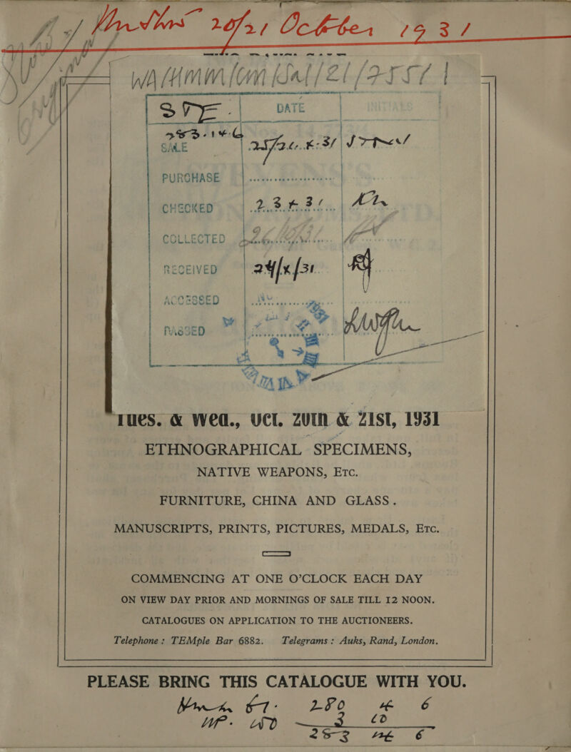     v { } V s f , &gt; + \ . / j f ’ r ; / ‘an — rae | ¥ J WA f iv mM [ Gi vi 1 fd A cael a Mint MO rd / = A i | | . print mn ,   Zi ae as | ert T és sme] oe ; of Y. ‘ | a afte £3 | Jt PURCHASE | dis « do Rael OUR a CHECKED . 13nd. Hh a G} 1 agent mir en f . | Sf COLLECTED Fh oe LY te bee ££ | | ACO ROSE ; as a sen eer ebene ~ Be wW j RASSED ,t ee eee cee COR HE * A A PIO AE AE s C23 ' ile u rues. &amp; WeO., UCL ZUIN &amp; ZIST, 1931 -ETHNOGRAPHICAL SPECIMENS, NATIVE WEAPONS, ETc.  FURNITURE, CHINA AND GLASS. MANUSCRIPTS, PRINTS, PICTURES, MEDALS, ETc. ae COMMENCING AT ONE O’CLOCK EACH DAY ON VIEW DAY PRIOR AND MORNINGS OF SALE TILL I2 NOON. CATALOGUES ON APPLICATION TO THE AUCTIONEERS. Telephone: TEMple Bar 6882. Telegrams : Auks, Rand, London. PLEASE BRING THIS CATALOGUE WITH YOU. TR OD We A) a a