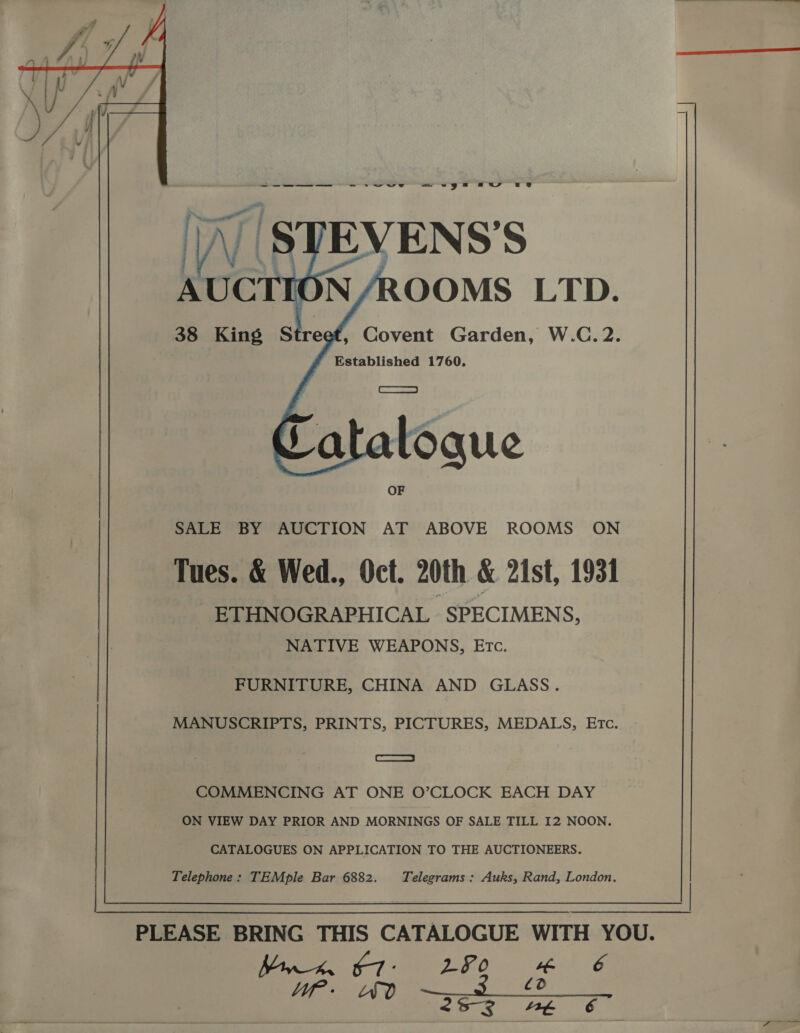   Ws    , Covent Garden, W.C.2. Established 1760, RE SALE BY AUCTION AT ABOVE ROOMS ON Tues. &amp; Wed., Oct. 20th &amp; 21st, 1931 ETHNOGRAPHICAL SPECIMENS, NATIVE WEAPONS, Etc. FURNITURE, CHINA AND GLASS. MANUSCRIPTS, PRINTS, PICTURES, MEDALS, ETc. fesse COMMENCING AT ONE O’CLOCK EACH DAY ON VIEW DAY PRIOR AND MORNINGS OF SALE TILL I2 NOON. CATALOGUES ON APPLICATION TO THE AUCTIONEERS.  Telephone: TEMple Bar 6882. Telegrams : Auks, Rand, London. | PLEASE BRING THIS CATALOGUE WITH YOU. ete 7 DO ah 6 eR tae RA