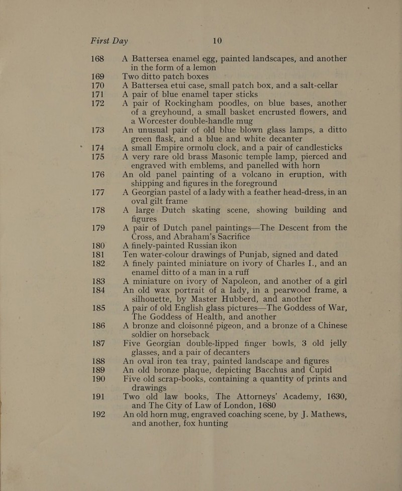 168 169 170 171 172 173 174 175 176 177 178 179 180 181 182 183 184 185 186 187 188 189 190 19] 192 A Battersea enamel egg, painted landscapes, and another in the form of a lemon Two ditto patch boxes A Battersea etui case, small patch box, and a salt-cellar A pair of blue enamel taper sticks A pair of Rockingham poodles, on blue bases, another of a greyhound, a small basket encrusted flowers, and a Worcester double-handle mug An unusual pair of old blue blown glass lamps, a ditto green flask, and a blue and white decanter A small Empire ormolu clock, and a pair of candlesticks A very rare old brass Masonic temple lamp, pierced and engraved with emblems, and panelled with horn An old panel painting of a volcano in eruption, with shipping and figures in the foreground A Georgian pastel of a lady with a feather head-dress, in an oval gilt frame A large Dutch skating scene, showing building and figures A pair of Dutch panel paintings—The Descent from the Cross, and Abraham’s Sacrifice A finely-painted Russian ikon Ten water-colour drawings of Punjab, signed and dated A finely painted miniature on ivory of Charles I., and an enamel ditto of a man in a ruff A miniature on ivory of Napoleon, and another of a girl An old wax portrait of a lady, in a pearwood frame, a silhouette, by Master Hubberd, and another A pair of old English glass pictures—The Goddess of War, The Goddess of Health, and another A bronze and cloisonné pigeon, and a bronze of a Chinese soldier on horseback Five Georgian double-lipped finger bowls, 3 old jelly glasses, and a pair of decanters An oval iron tea tray, painted landscape and figures An old bronze plaque, depicting Bacchus and Cupid Five old scrap-books, containing a quantity of prints and drawings Two old law books, The Attorneys’ Academy, 1630, and The City of Law of London, 1680 An old horn mug, engraved coaching scene, by J. Mathews, and another, fox hunting