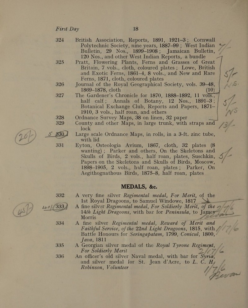 ( YS 324 325 326 327 British Association, Reports, 1891, 1921-3; Cornwall Polytechnic Society, nine years, 1887-99 ; West Indian *~“ Bulletin, 29 Nos., 1899-1908; Jamaican Bulletin, 120 Nos., and other West Indian Reports, a bundle Pratt, Flowering Plants, Ferns and Grasses of Great Britain, 7 vols., cloth, coloured plates ; Lowe, British and Exotic Ferns, 1861-4, 8 vols., and New and Rare Ferns, 1871, cloth, coloured plates    Journal of the Royal Geographical Society, vols. 39-48, 1869-1878, cloth (10) The Gardener’s Chronicle for 1870, 1888-1892, 11 vols, A half calf; Annals of Botany, 12 Nos., 1891-3; $ vir Botanical Exchange Club, Reports and Papers, 1871- ies 1910, 3 vols., half roan, and others fy Ordnance Survey Maps, 38 on linen, 32 paper : County and other Maps, in large trunk, with straps ty (3 lock Large scale Ordnance Maps, in rolls, in a 3-ft. zinc tube, with lid Eyton, Osteologia Avium, 1867, cloth, 32 plates (8 4 wanting) ; Parker and others, On the Skeletons and Skulls of Birds, 2 vols., half roan, plates, Suschkin, Papers on the Skeletons and Skulls of Birds, Moscow, 1898-1905, 2 vols., half roan, plates; Parker, On Aegithognathous Birds, 1875-8, half roan, plates \ Oy MEDALS, &amp;c. A very fine silver Regimental medal, For Merit, of the Ist Royal Dragoons, to Samuel Windowe, 1817 Seer A fine silver Regimental medal, For Solidierly Ment, of the 0) fof) Z, 14th Light Dragoons, with bar for Peninsula, to Janes BREN Morris ¥ A fine silver Regimental medal, Reward of Merit and Faithful Service, of the 22nd Light Dragoons, 1815, with #. &amp; Battle Honours for Sevingapatam, 1799, Conicul, 1800,- Java, 1811 A Georgian silver medal of the Royal Tyrone Regiment, # For Soldierly Merit ZHT/e An officer’s old silver Naval medal, with bar for “ha and silver medal for St. Jean d’Acre, pol. Hy Robinson, V olunteer YY &gt; fe é ae i