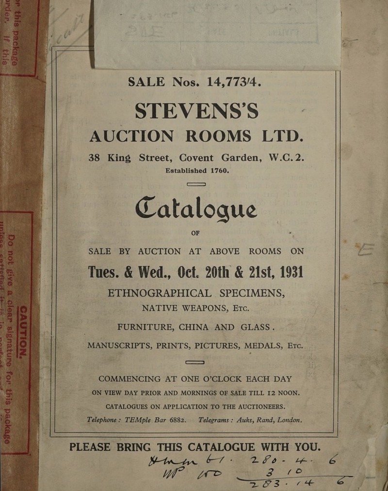   SALE Nos. 14,773/4. STEVENS’S AUCTION ROOMS LTD. 38 King Street, Covent Garden, W.C. 2. | Established 1760. Catalogue SALE BY AUCTION AT ABOVE ROOMS ON et Tues. &amp; Wed., Oct. 20th &amp; 21st, 1931 . ETHNOGRAPHICAL SPECIMENS, Tr NATIVE WEAPONS, Etc. { FURNITURE, CHINA AND GLASS. — | MANUSCRIPTS, PRINTS, PICTURES, MEDALS, Etc. Ss : Fie  COMMENCING AT ONE O’CLOCK EACH DAY : ON VIEW DAY PRIOR AND MORNINGS OF SALE TILL I2 NOON. :. 2 CATALOGUES ON APPLICATION TO THE AUCTIONEERS. Telephone : TEMple Bar 6882. Telegrams: Auks, Rand, London. | :. ‘ PLEASE BRING THIS CATALOGUE WITH YOU. Wow, ST a FO tee Wh wwe Zz 12 a TE a oe 