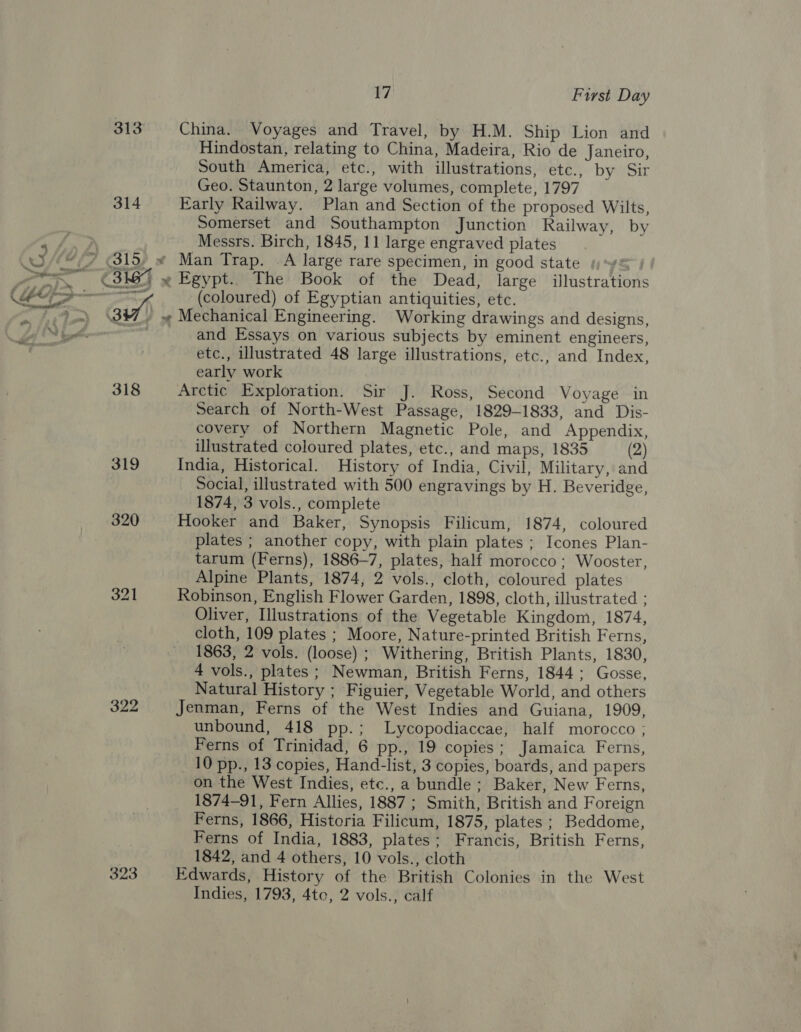 313 China. Voyages and Travel, by H.M. Ship Lion and Hindostan, relating to China, Madeira, Rio de Janeiro, South America, etc., with illustrations, etc., by Sir Geo. Staunton, 2 large volumes, complete, 1797 314 Early Railway. Plan and Section of the proposed Wilts, Somerset and Southampton Junction Railway, by ” Messrs. Birch, 1845, 11 large engraved plates * (315, « Man Trap. A large rare specimen, in good state sy} » » Mechanical Engineering. Working drawings and designs, and Essays on various subjects by eminent engineers, etc., illustrated 48 large illustrations, etc., and Index, early work 318 Arctic Exploration. Sir J. Ross, Second Voyage in Search of North-West Passage, 1829-1833, and Dis- covery of Northern Magnetic Pole, and Appendix, illustrated coloured plates, etc., and maps, 1835 (2) 319 India, Historical. History of India, Civil, Military, and Social, illustrated with 500 engravings by H. Beveridge, 1874, 3 vols., complete 320 Hooker and Baker, Synopsis Filicum, 1874, coloured plates ; another copy, with plain plates ; Icones Plan- tarum (Ferns), 1886-7, plates, half morocco; Wooster, Alpine Plants, 1874, 2 vols., cloth, coloured plates 321 Robinson, English Flower Garden, 1898, cloth, illustrated ; Oliver, Illustrations of the Vegetable Kingdom, 1874, cloth, 109 plates ; Moore, Nature-printed British Ferns, 1863, 2 vols. (loose) ; Withering, British Plants, 1830, 4 vols., plates ; Newman, British Ferns, 1844; Gosse, Natural History ; Figuier, Vegetable World, and others 322 Jenman, Ferns of the West Indies and Guiana, 1909, unbound, 418 pp.; Lycopodiaccae, half morocco ; Ferns of Trinidad, 6 pp., 19 copies; Jamaica Ferns, 10 pp., 13 copies, Hand-list, 3 copies, boards, and papers on the West Indies, etc., a bundle; Baker, New Ferns, 1874-91, Fern Allies, 1887 ; Smith, British and Foreign Ferns, 1866, Historia Filicum, 1875, plates ; Beddome, Ferns of India, 1883, plates; Francis, British Ferns, 1842, and 4 others, 10 vols., cloth 323 Edwards, History of the British Colonies in the West Indies, 1793, 4to, 2 vols., calf