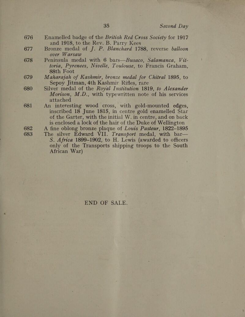 676 677 678 679 680 681 682 683 35 Second Day Enamelled badge of the British Red Cross Society for 1917 and 1918, to the Rev. B. Parry Kees Bronze medal of J. P. Blanchard 1788, reverse balloon over Warsaw Peninsula medal with 6 bars—Busaco, Salamanca, Vit- toria, Pyrenees, Nivelle, Toulouse, to Francis Graham, 88th Foot Maharajah of Kashmir, bronze medal for Chitral 1895, to Sepoy Jitman, 4th Kashmir Rifles, rare Silver medal of the Royal Institution 1819, to Alexander Monson, M.D., with typewritten note of his services attached An interesting wood cross, with gold-mounted edges, inscribed 18 June 1815, in centre gold enamelled Star of the Garter, with the initial W. in centre, and on back is enclosed a lock of the hair of the Duke of Wellington A fine oblong bronze plaque of Lows Pasteur, 1822-1895 The silver Edward VII. Transport medal, with bar— S. Africa 1899-1902, to H. Lewis (awarded to officers only of the Transports shipping troops to the South African War) END OF SALE.