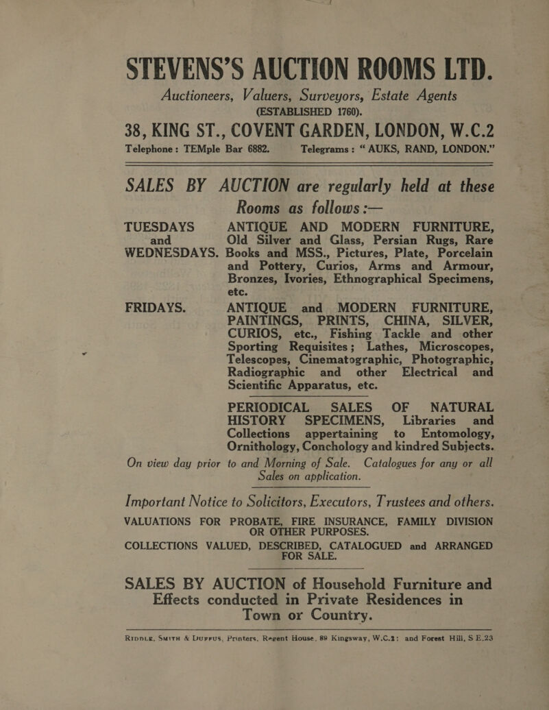 STEVENS’S AUCTION ROOMS LTD. Auctioneers, Valuers, Surveyors, Estate Agents (ESTABLISHED 1760). 38, KING ST., COVENT GARDEN, LONDON, W.C.2 Telephone: TEMple Bar 6882. Telegrams : “ AUKS, RAND, LONDON.” SALES BY AUCTION are regularly held at these Rooms as follows: TUESDAYS ANTIQUE AND MODERN FURNITURE, and Old Silver and Glass, Persian Rugs, Rare WEDNESDAYS. Books and MSS., Pictures, Plate, Porcelain and Pottery, Curis, Arms and Armour, Bronzes, Ivories, Ethnographical Specimens, etc. FRIDAYS. ANTIQUE and MODERN FURNITURE, PAINTINGS, PRINTS, CHINA, SILVER, CURIOS, etc., Fishing Tackle and other Sporting Requisites; Lathes, Microscopes, Telescopes, Cinematographic, Photographic, Radiographic and other Electrical and Scientific Apparatus, etc. PERIODICAL SALES OF NATURAL HISTORY SPECIMENS, Libraries and Collections appertaining to Entomology, Ornithology, Conchology and kindred Subjects. On view day prior to and Morning of Sale. Catalogues for any or all Sales on application.  ———. Important Notice to Solicitors, Executors, Trustees and others. VALUATIONS FOR PROBATE, FIRE INSURANCE, FAMILY DIVISION OR OTHER PURPOSES. . COLLECTIONS VALUED, DESCRIBED, CATALOGUED and ARRANGED FOR SALE.  SALES BY AUCTION of Household Furniture and Effects conducted in Private Residences in Town or Country. Rippve, Smith &amp; Durrus, Printers, Regent House, 89 Kingsway, W.C.2; and Forest Hill, S E.23