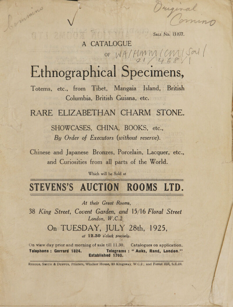 ; . | kes Sate No. 13,877. A CATALOGUE INA, aa ‘ay i Viv ioup a oe bong Columbia, British Guiana, etc. SHOWCASES, CHINA, BOOKS, ete., By Order of Executors (without reserve). and Curiosities from all parts of the World. Which bi be “ou at STEVENS’S AUCTION ROOMS LTD. At their Great Sos Loe 38 King Street, Covent Garden, and 15/16 Floral Street London, W.C. 2. On TUESDAY, JULY 28th, #925, at 12.30 o'clock precisely.  On view day prior and morning of sale till 11.30. Catalogues on application.. Telephone : Gerrard 1824. Telegrams : “ Auks, Rand, London.’’ € Established 1760. iy Rippiz, SMirn &amp; Durrus, Printers, Windsor House, 83 Kingsway, W.C.2; and Forest Hill, S.E.23, rags Ot “La celfianielnaladl lik terete side so clea call cl le ie DT all TN a bt ei npgpeainibtiplabien lle, sa Sr