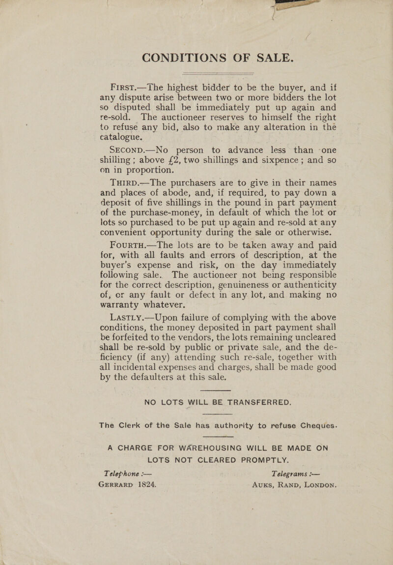  CONDITIONS OF SALE.   First.—The highest bidder to be the buyer, and if any dispute arise between two or more bidders the lot so disputed shall be immediately put up again and re-sold. The auctioneer reserves to himself the right to refuse any bid, also to make ay alteration in the catalogue. SECOND.—No person to advance eS than -one shilling ; above £2, two shillings and sixpence ; and so on in proportion. THIRD.—The purchasers are to give in their names and places of abode, and, if required, to pay down a deposit of five shillings in the pound in part payment of the purchase-money, in default of which the lot or lots so purchased to be put up again and re-sold at any convenient opportunity during the sale or otherwise. FourTH.—The lots are to be taken away and paid for, with all faults and errors of description, at the buyer's expense and risk, on the day immediately following sale. The auctioneer not being responsible for the correct description, genuineness or authenticity of, er any fault or defect in any lot,. and making no warranty whatever. LastLy.—Upon failure of compl ying with the above conditions, the money deposited in part payment shall be forfeited to the vendors, the lots remaining uncleared shall be re-sold by public or private sale, and the de- ficiency (if any) attending such re-sale, together with all incidental expenses and charges, shall be made good by the defaulters at this sale.  NO LOTS WILL BE TRANSFERRED.  The Clerk of the Sale has authority to refuse Cheques.  A CHARGE FOR WAREHOUSING WILL BE MADE ON LOTS NOT CLEARED PROMPTLY. Telephone — Telegrams }— GERRARD 1824. AUKS, RAND, LONDON.