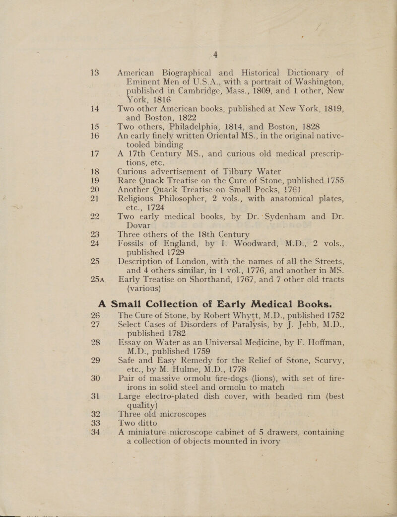 13 25 25A 4 American Bicep and Histeucal Dictionary of Eminent Men of U.S.A., with a portrait of Washington, published in Cambridge, Mass., 1809, and 1 other, New York, 1816 Two other American books, published at New York, 1819, and Boston, 1822 Two others, Philadelphia, 1814, and Boston, 1828 An early finely written Oriental MS., in the original native- tooled binding A 17th Century MS., and curious old medical prescrip- tions, etc. Curious advertisement of Tilbury Water Rare Quack Treatise on the Cure of Stone, published 1755 Another Quack Treatise on Small Pecks, 1761 Religious Philosopher, 2 vols., with anatomical plates, etc., 1724 Two early medical books, by Dr.:Sydenham and Dr. Dovar : Three others of the 18th Century Fossils of England, by I. Woodward, M.D., 2 vols., published 1729 Description of London, with the names of all the Streets, and 4 others similar, in 1 vol., 1776, and-another in MS. Early Treatise on Shorthand, 1767, and 7 other old tracts (various) 26 ad 28 29 30 31 32 33 34 The Cure of Stone, by Robert Whytt, M.D., published 1752 Select Cases of Disorders of Paralysis, by qe=-febb, Ma, published 1782 Essay on Water as an Universal Medicine, by F. Hoffman, M.D., published 1759 Safe and Easy Remedy for the Relief of Stone, Scurvy, etc., by M. Hulme, M.D., 1778 Pair of massive ormolu fire-dogs (lions), with set of fire- irons in solid steel and ormolu to match Large electro-plated dish cover, with beaded rim (best quality) Three old microscopes Two ditto A miniature microscope cabinet of 5 drawers, pontainae a collection of objects mounted in ivory