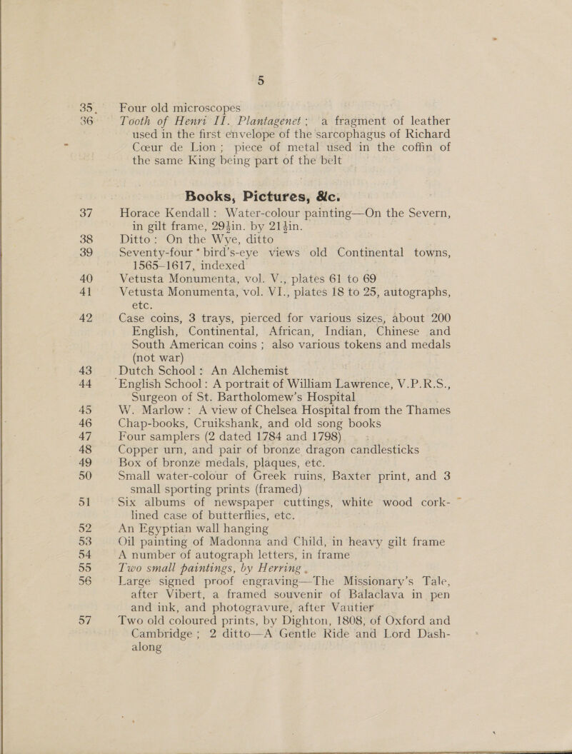Four old microscopes Tooth of Henrt II. Plantagenet; a fragment of leather used in the first envelope of the sarcophagus of Richard Coeur -de- Liem, = piece ror metal*tused in’ the. coffin: ‘of the same King being part of the belt Books, Pictures, &amp;c. Horace Kendall: Water-colour painting—On the Severn, in gilt frame, 2941n. by 214in. Ditto: On the Wye, ditto Seventy-four ° bird’s- eye views old Continental towns, 1565-1617, indexed Vetusta Monumenta, vol. V., plates 61 to 69 Vetusta Monumenta, vol. VI. , plates 18 to 25, autographs, ClC, Case coins, 3 trays, pierced for various sizes, about 200 English, Continental, African, Indian, Chinese and South American coins ; also various tokens and medals (not war) Dutch School: An Alchemist Surgeon of St. Bartholomew’s Hospital W. Marlow: A view of Chelsea Hospital from the Thames Chap-books, Cruikshank, and old song books Four samplers (2 dated 1784 and 1798) | Copper urn, and pair of bronze dragon candlesticks Box of bronze medals, plaques, etc. Small water-colour of Greek ruins, Baxter print, and 3 small sporting prints (framed) Six albums of newspaper cuttings, white wood cork- lined case of butterflies, etc. . An Egyptian wall hanging Oil painting of Madonna and Child, in heavy gilt frame A number of autograph letters, in frame Two small paintings, by Herring . Large signed proof engraving—The Missionary’s Tale, after Vibert, a framed souvenir of Balaclava in pen and ink, and photogravure, after Vautier Two old coloured prints, by Dighton, 1808, of Oxford and Cambridge ; 2 ditto—A Gentle Ride and Lord Dash- along 7