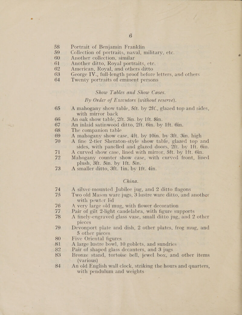 63  Portrait of Benjamin Franklin Collection of portraits, naval, military, etc. Another collection, similar Another ditto, Royal portraits, ete. American, Royal, and others ditto George IV., full-length proof before letters, and others Twenty portraits of eminent persons Show Tables and Show Cases. By Order of Executors (without reserve). A mahogany show table, 5ft. by 2ft., glazed top and sides, with mirror back An oak show table, 2ft. 3in. by Ift. 8in. The companion table A mahogany show case, 4ft. by (01k by 3ft, 3in. high A fine 2-tier Sheraton- -style show table, glazed op and sides, with panelled and glazed doors, Aatt~-by Jit, Gin: A curved show case, lined with mirror, 5ft. by lft. 6in. Mahogany counter show case, with curved front, lined plush, 3ft. 5in. by 1ft. Sin. A smaller ditto, 3ft. lin. bv Ift. 4in. China. A silver-mounted Jubilee jug, and 2 ditto flagons Two old Mason ware jugs, 3 lustre ware ditto, and another with pewter lid A very large old mug, with flower decoration Pair of gilt 2-light candelabra, with figure supports A finely-engraved glass vase, small ditto jug, and 2 other pieces Devonport plate and dish, 2 other las, frog mug, and 5 other pieces Five Oriental ngures A large lustre bowl, 10 goblets, and sundries Pair of shaped glass decanters, and 3 jugs Bronze stand, tortoise bell, jewel box, and other items (various) with pendulum and weights ~