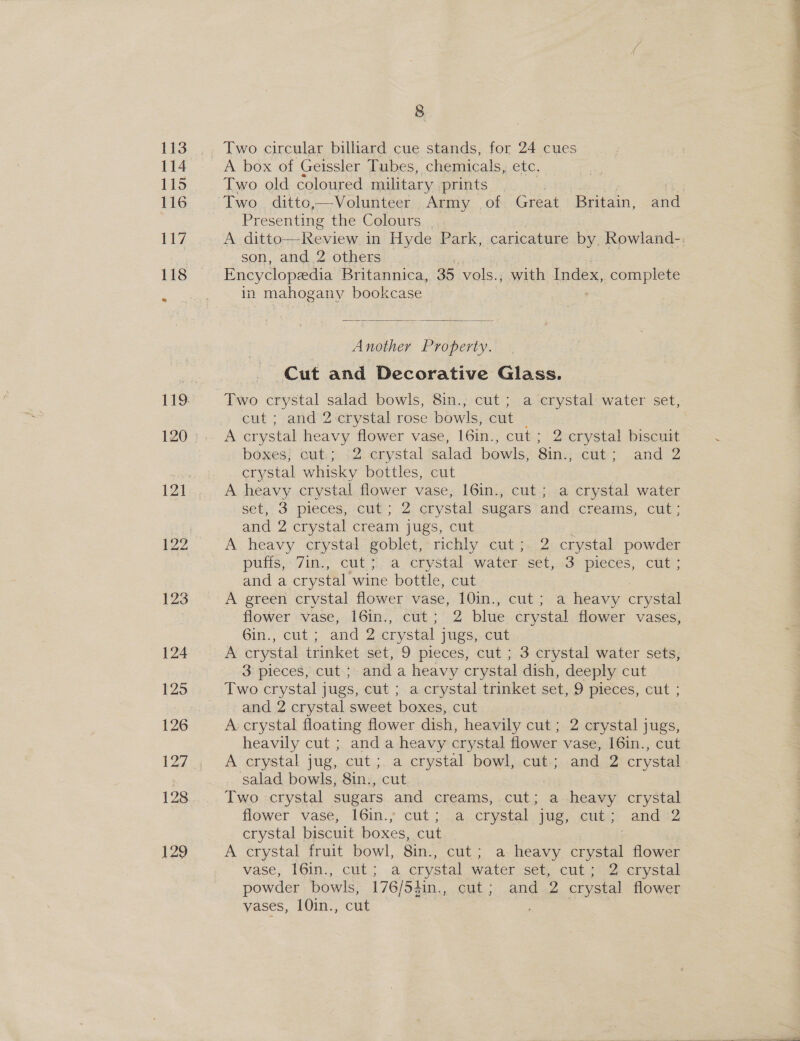 Two circular billiard cue stands, for 24 cues A box of Geissler Tubes, chemicals, etc. Two old coloured military prints | | Two ditto,—Volunteer Army of Great Britain, and Presenting the Colours _ son, and 2 others Encyclopedia Britannica, 35 vols., with Index, complete in mahogany bookcase ;  Another Property. Cut and Decorative Glass. Two crystal salad bowls, 8in., cut; a crystal water set, cut ; and 2 crystal rose bowls, cut A crystal heavy flower vase, 16in., cut ; 2 crystal biscuit boxes; cut; -2 crystal salad bowls, Sins cle Jana crystal whisky bottles, cut set, 3 pieces, cut; 2 crystal sugars and creams, cut; and 2 crystal cream jugs, cut ‘ A heavy crystal goblet, richly cut; 2 crystal powder puffs, 7in., cut; a crystal water set, 3 pieces, cut ; and a crystal wine bottle, cut : A green crystal flower vase, 10in., cut; a heavy crystal flower vase, 16in., cut; 2 blue crystal flower vases, 6in., cut; and 2 crystal jugs, cut... A crystal trinket set, 9 pieces, cut ; 3 crystal water sets, 3: pieces cut; and a heavy crystal dish, deeply cut Two crystal jugs, cut ; acrystal trinket set, 9 pieces, cut ; and 2 crystal sweet boxes, cut A: crystal floating flower dish, heavily cut; 2 crystal jugs, heavily cut ; and a heavy crystal flower vase, 16in., cut A crystal jug, cut ;. a crystal bowl, cut; and 2 crystal salad bowls, 8in., cut Two crystal sugars and creams, cut; a heavy crystal flower vase; 16in.° cut ;...accrystal, jug;.cnigi and2 crystal biscuit boxes, cut / A crystal fruit bowl, 8in., cut; a heavy crystal flower vase, 161n., cuts .4 crystal wateriset, cuties crystal powder bowls, 176/54in., cut; and 2 crystal flower vases, 10in., cut 