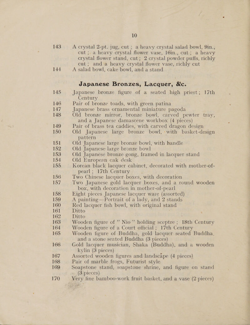 143 144 10 A crystal 2-pt. jug, cut ; a heavy crystal salad bowl, 9in., cut ; a heavy crystal flower vase, 16in., cut; a heavy crystal flower stand, cut; 2 crystal powder puffs, richly cut; and a heavy crystal flower vase, richly cut Japanese Bronzes, Lacquer, &amp;c. Japanese bronze figure of a seated high priest; 17th Century Pair of bronze toads, with green, patina Japanese brass ornamental miniature pagoda Old bronze mirror, bronze bowl, carved pewter tray, and a Japanese damascene workbox (4 pieces) Pair of brass tea caddies, with carved dragon design Old Japanese large bronze bowl, «w ith basket-de esign pattern 7 Old Japanese large bronze bowl, with handle Old Japanese large bronze bowl Old Japanese bronze gong, framed in lacquer stand Old European cak desk Korean black lacquer cabinet, decorated with mother-of- pearl; 17th Century , Two Chinese lacquer boxes, with decoration Two Japanese gold lacquer boxes, and a round wooden box, with decoration in mother-of-pearl Fight pieces Japanese lacquer ware (assorted) A painting—-Portrait of a lady, and 2 stands Ked lacquer fish bowl, with original stand Ditto Ditto | : | Wooden figure of “ Nio”’ holding sceptre ; 18th Century Wooden figure of a Court official ; 17th Century Wooden figure of Buddha, gold lacquer seated Buddha, and a stone seated Buddha (3. pieces) Gold lacquer musician, Shaka (Buddha), and 2 wooden kylin (3 pieces) Assorted wooden figures and landscape (4 pieces) Pair of marble frogs, Futurist style Soapstone stand, soapstone shrine, and Agune on stand