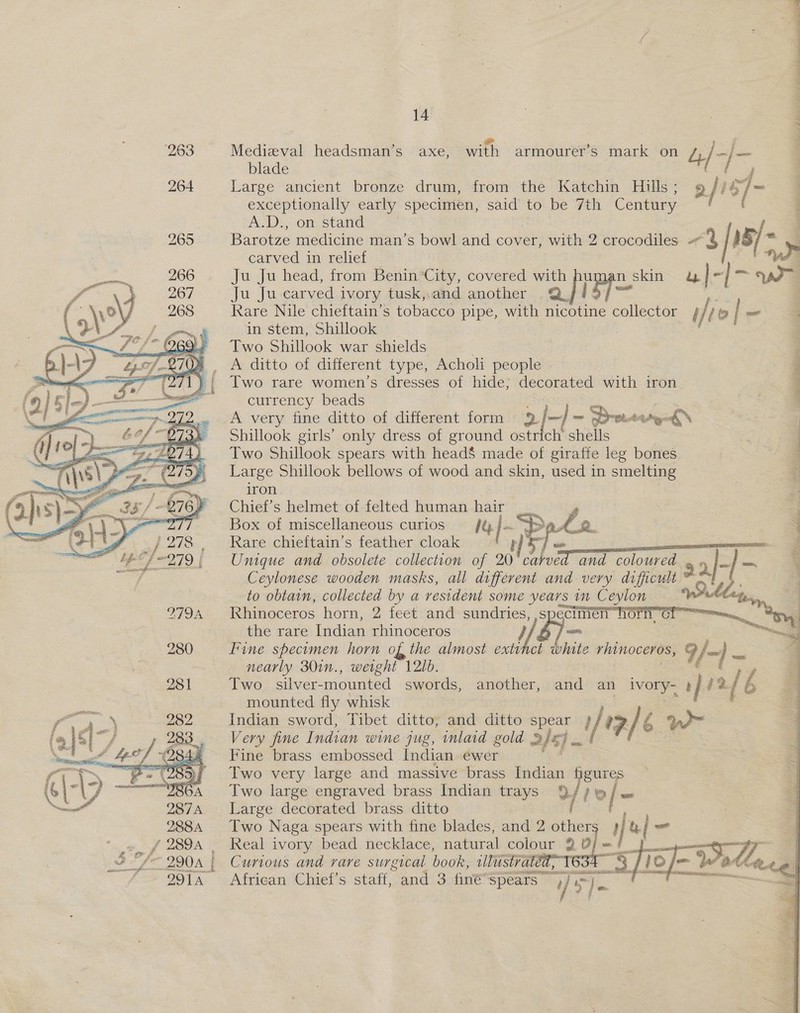  mae fee Medieval headsman’s axe, with armourer’s mark on dy /+ oF FS blade Large ancient bronze drum, from the Katchin Hills; 9 fi 5] ~ exceptionally early specimen, said to be 7th Century Barotze medicine man’s bowl and cover, with 2 crocodiles - ae [: 15/~. carved in relief Ww Ju Ju head, from Benin City, covered with hu un n_ skin u}- 7 ay Oa Ju Ju carved ivory tusk,.and another .@. Rare Nile chieftain’s tobacco pipe, with nicotine collector i jie| ~ = in stem, Shillook | ; Two Shillook war shields. ae. ditto of different type, Acholi people ~ ; Two rare women’s dresses of hide, decorated with iron ~ q currency beads i A very fine ditto of different form 2/—]~ Sree: dg Shillook girls’ only dress of ground ostrich shells Two Shillook spears with head$ made of giraffe leg bones Large Shillook bellows of wood and skin, used in smelting iron Chief’s helmet of felted human hai : Box of miscellaneous curios ofp Pele Rare chieftain’s feather cloak Pad cases Unique and obsolete collection of 20) 3) and coloured 9 2-]- Ceylonese wooden masks, all different and very difficult ae eee Pe ee    to obtain, collected by a resident some years im Ceylon bey, | Rhinoceros horn, 2 feet and sundries, |s -, Or Cl. py the rare Indian rhinoceros “a Fine specimen horn of the almost wiht lin bhite rhinoceros, 9 ja} 7 nearly 30in., weight 121d. é / Two silver-mounted swords, another, and an ivory-, ae 2. Lé mounted fly whisk Indian sword, Tibet ditto, and ditto pe ae ia) 6 > Two very large and massive brass Rion gures Two large engraved brass Indian trays 9/4? w/o Large decorated brass ditto Two Naga spears with fine blades, and 2 other »p pe — Real ivory bead necklace, natural colour 2 se =f jf Curious and rare surgical howe: illustrated 3 th African Chief’s staff, and 3 finé Spears — UE - > Y ages 