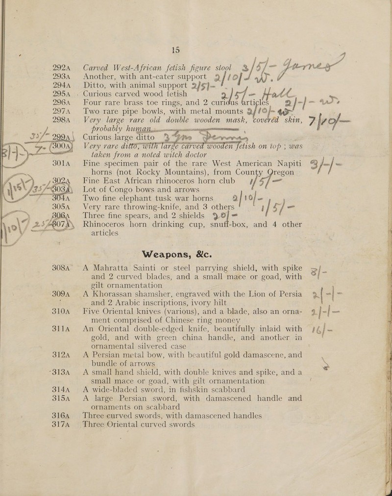  # Carved West-African fetish figure stool 3%} p 7- Z. fey fL.. ea Another, with ant-eater os Q/iol J W A Ditto, with. animal support 2 f5}- Four rare brass toe rings, and 2 curl 3 ‘i / ~ J, Two rare pipe bowls, with metal mounts Qf /@/~ 43~ Very large rare old double wendes mash, coveréd wie 7 lite PVODADLY UY peiaesseeanernagancrne irae ‘ Curious large ditto 39 one taper ts, Very rare ditt8; with large Cavoed wooden fetish on top : was taken from a noted witch doctor Fine specimen. pair of the rare West American Napiti “© je} horns (not Rocky Mountains), from Coun 5] region    Fine East African rhinoceros aes club Lot of Congo bows and arrows Two fine elephant tusk war horns 1 3 i o/ . i Very rare throwing-knife, and 3 others ae / &amp; / - . Three fine spears, and 2 oe elds 6 Uy Rhinoceros horn drinking cup, snuff-box, and 4 other articles Weapons, &amp;c. A Mahratta Sainti or stecl parrying shield, with spike and 2 curved blades, and a small mace or goad, with. gilt ornamentation and 2 Arabic inscriptions, ivory hilt | ; Five Oriental knives (various), and a blade, also. an orna- % | =| = ment comptised of Chinese ring money An Oriental double-edged knife, beautifully inlaid with 44) — gold, and with green china handle, and another in ( ornamental silvered case A Persian metal bow, with beautiful gold damascene, and bundle of arrows A small hand shield, with double knives and spike, and a small mace or goad, with gilt ornamentation A wide-bladed sword, in fishskin scabbard A large Persian sword, with damascened handle and - ornaments on scabbard Three curved swords, with damascened handles 