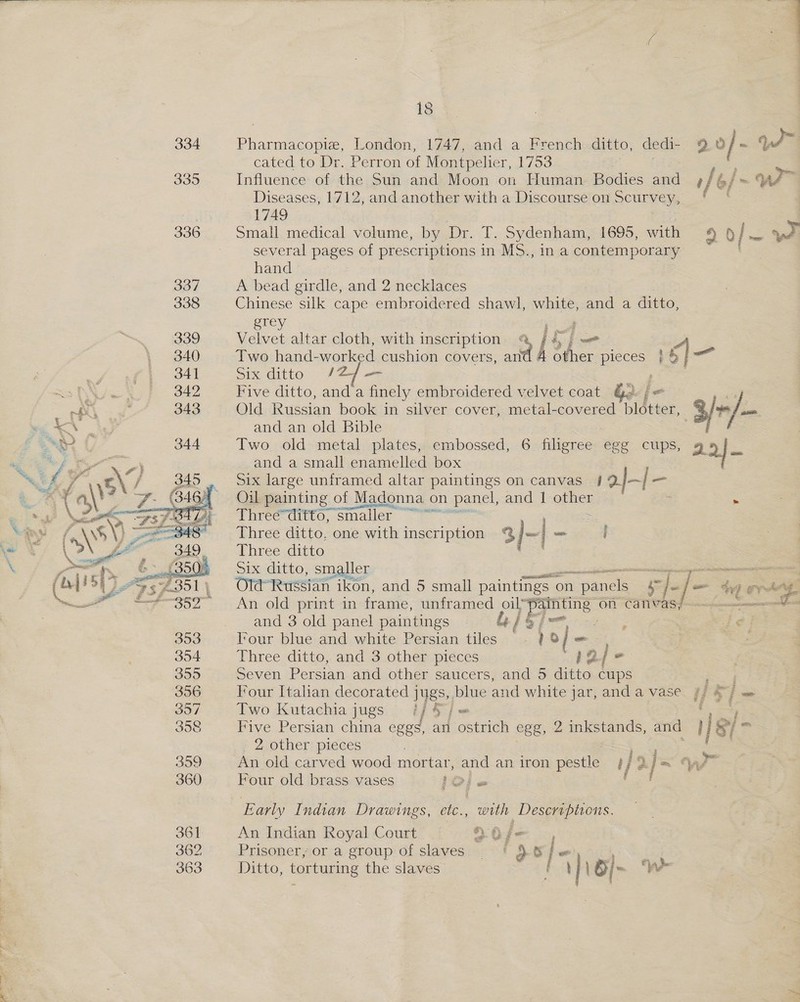  ee a as London, 1747, and a French ditto, dedi- 2 Of - ye a cated to Dr. Perron of Montpelier, 1753 | Influence of the Sun and Moon on Human Bodies and ? / bf we” Diseases, 1712, and another with a Discourse on Scurvey, ' | 1749 small medical volume, by Dr. T. Sydenham, 1695, with 4 pS ys several pages of prescriptions in MS., in a contemporary hand A bead girdle, and 2 necklaces Chinese silk cape embroidered shawl, white, and a ditto, erey a Velvet altar cloth, with inscription. @ / 4 ] _ . Two hand-worked cushion covers, and 4 other Be ne. Six ditto /2/— , Five ditto, and a finely embroidered velvet coat Old Russian book in silver cover, metal-covered rae 3/+/- and an old Bible Two old metal plates, embossed, 6 filigree egg cups, g 2} — and a small enamelled box Six large unframed altar paintings on canvas } aj—| — Oil painting of Madonna on n panel, and Pofternyi : Three=ditto, smaller ““ | ee de iA a Three ditto, one with inscription Three ditto Six ditto, smaller ~ Old Russian ikon, and 5 small paintings o on n panels 4 “|-/- 4 ¢ é bhet 2 An old print in frame, unframed oil’ pi eee on cativas; | and 3 old panel paintings Gis} maf Tour blue and white Persian tiles . ? 8 (= Three ditto, and 3 other pieces ie / “ Seven Persian and other saucers, and 5 ditto cups Four Italian decorated jugs, blue and white j jar, anda vase. ff S°} = F Two Kutachia jugs #/ 4 j me Five Persian china eggs, an ostrich egg, 2inkstands, and } [| &amp;/= 2 other pieces Boos An old carved wood mortar, a an iron pestle #/ 2% | = ys” Four old brass vases IO) « fr Early Indian Drawings, ole. with Descriptions. An Indian Royal Court _ L0f— , Prisoner,soragroup' of slaves; ~ * $6 ; a ee ee Ditto, torturing the slaves Fy \§ [> 4)