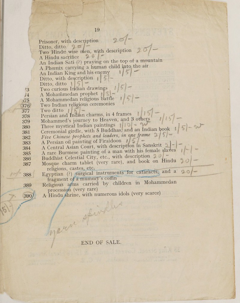  + Fee ee nea 5 A Re ea oe ' \ ah Be ao wa f , | es, | ; \ oe y Prisoner, with description | 9 0) - Ditto, ditto, )esy~ : a Two Hindu. wise men, with description 2 Of— A Hindu sacrifice. 9 8 |” An Indian Sati-(2) praying on the top of a mountain A Phenix carrying 3 human child into, the air An Indian King andhisenemy 1 | hot Ditto, with description 4/4 aici Ditto, ditto \}5|~ aA, OU Two curious Indian drawings 2/9) A Mohammedan prophet 9 {I~ j _ A Mohammedan religious battle’ #/4 j= Two Indian religious ceremonies ( | Two ditto p/h j= eo Persian and Indian charms, in 4 frames 1/1} 9/~ Mohammed’s journey to Heaven, and 3 others: Three mystical Indian paintings WiOl ys , en ey a Ceremonial girdle, with 5 Buddhas, and an Indian book ! ie? See . Five Chinese prophets and leaders, in one frame VIF], - A Persian oil painting of Firaidoon # {Si - , A Central Asian Court, with description in Sanskrit © ie Bowiy A rare Burmese painting of a man with his female slaves }f™ | * Buddhist Celestial City, etc., with description. 9.0] sant Mosque charm tablet (very rare), and book on Hindu %O]—- a  religions, castes, etc. a ee Egyptian (?) surgical instruments for cataracts, and a 9© |~ fragment of amummy’s coffin Pa ao ema Se, SNe Religiou8 arms carried by children in Mohammedan procession (very rare) A- Hindu Shrine, with numerous idols (very scarce) i END OF SALE, : Ry BANS &amp; bee Ze BN Pi tie iE EET eae EH WTS 8S