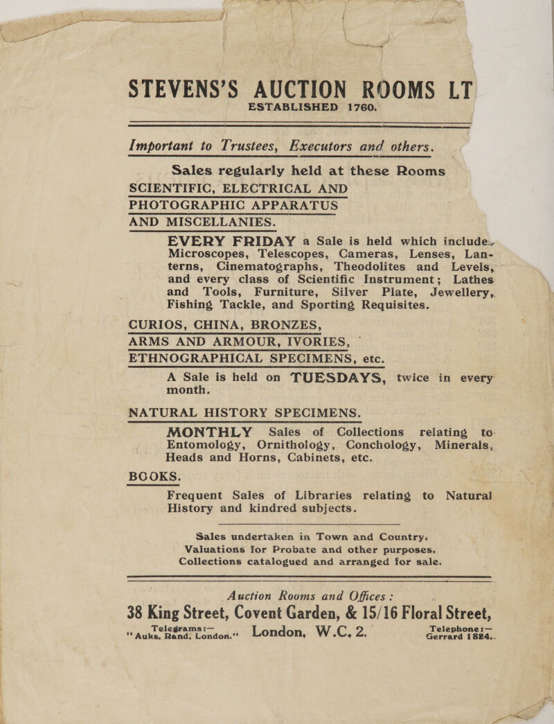 Rn FS ED Sem NAR re om + j STEVENS’S AUCTION ROOMS LT ESTABLISHED 1760.  Important to Trustees, Executors and others. _. Sales regularly held at these Rooms SCIENTIFIC, ELECTRICAL AND PHOTOGRAPHIC APPARATUS AND MISCELLANIES. | EVERY FRIDAY a Sale is held which include. Microscopes, Telescopes, Cameras, Lenses, Lan- terns, Cinematographs, Theodolites and Levels, — and every class of Scientific Instrument; Lathes and Tools, Furniture, Silver Plate, Jewellery, Fishing Tackle, and Sporting Requisites. CURIOS, CHINA, BRONZES, ARMS AND ARMOUR, IVORIES, ETHNOGRAPHICAL SPECIMENS, etc. A Sale is held on TUESDAYS, twice in every’ month. NATURAL HISTORY SPECIMENS. MONTHLY Sales of Collections relating to Entomology, Ornithology, Conchology, Minerals, Heads and Horns, Cabinets, etc. BOOKS. Frequent Sales of Libraries relating to Natural . History and kindred subjects. Sales undertaken in Town and Country. _ Valuations for Probate and other purposes. Collections catalogued and arranged for sale.   Auction Rooms and Offices : 38 King Street, Covent Garden, &amp; 15/16 F loral Street, Telegram Telephone :— ** Auks. Rand. * London. as London, W.C, 220 ; Gerrard 1824..