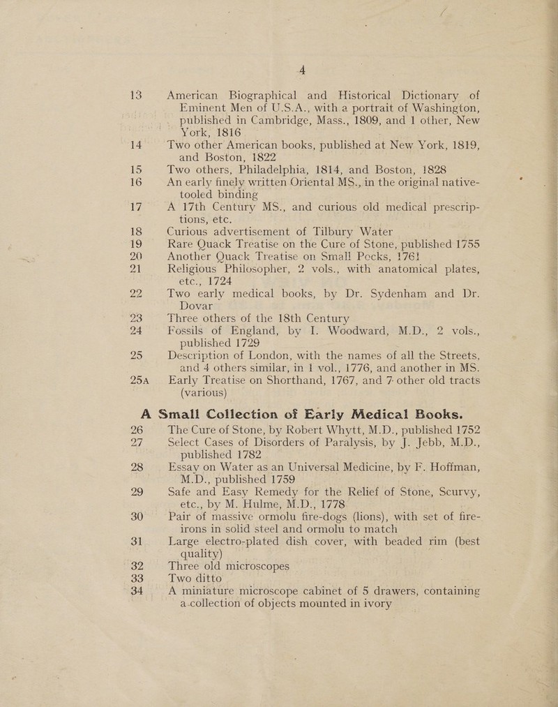 13 29 | 25 4 American Biographical and Historical Dictionary of Eminent Men of U.S.A., with a portrait of Washington, published in Cambridge, Mass., 1809, and 1 other, New York, 1816 Two other American books, published at New York, 1819, and Boston, 1822 Two others, Philadelphia, 1814, and Boston, 1828 An early finely written Oriental MS., in the original native- tooled binding A’?'7th Gentury Ms... and curious old EE es tions, etc. Curious advertisement of Tilbury Water Rare Quack Treatise on the Cure of Stone, published 1755 Another Quack Treatise on Small Pecks, 1761 Religious Philosopher, 2 vols., with anatomical plates, CLC 17/24 Two early medical books, by Dr. Sydenham and Dr. Dovar Three others of the 18th Century Fossils of England, by I. Woodward, M.D., 2 vols., published 1729 Description of London, with the names of all the Streets, and 4 others similar, in I vol., 1776, and another in MS. Early Treatise on Shorthand, 1767. and 7 other old tracts (various) 27 28 29 30 31 32 33 34 The Cure of Stone, by Robert Whytt, M.D., published 1752 Select Cases of Disorders of Paralysis, by J. Jebb, M.D., published 1782 Essay on Water as an Universal Medicine, by F. Hoffman, M.D., published 1759 Safe and Easy Remedy for the Relief of Stone, Scurvy, etc,, by M.. Hulme, M-D:, 1778. Pair of ings’ ormolu fire-dogs (lions), with set of fire- irons in solid steel and ormolu to match Large electro-plated dish cover, with beaded rim (best quality). Three old microscopes Two ditto ? A miniature microscope cabinet of 5 drawers, containing a-collection of objects mounted in ivory