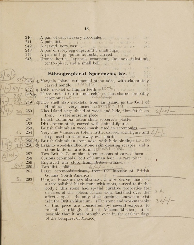 240 A pair of carved ivory crocodiles. . ; 241. A pair, ditto aS oe 242 A carved ivory. vase. 243 A pair of ivory egg cups, and 5 small cups. 244 A pair of hippopotamus tusks, carved.....0 f. : 245 Bronze kettle, Japanese ornament, Japanese seconde centre- ee and a small bell, .1,5,, .  j)i0 10] ¢ | | ‘Bthnogeaphical Specimens, ‘Ble: : ; at &amp; ach 246) b Mangaia, Island ceremonial stone | adze, with p claborately i} os 50) carved handle. .42®° J off 3°] - 47) &amp; Ditto necklet of human. teeth 4.% xO 7 (,, pS eas @ < “s Pi _ 248) NX Three ancient Carib stone celts, curious cohepes; proba \ ~~ —f- ; ceremonial #6 074*} ett ihe (76 (249), _ Two shell alata Pestle from an ‘send da the ‘Gulf ‘of ae vz Honduras ; very ancient 1 ROSE 1 S (Oe eT ST Sa R/3/- 0). 250 | Nias Island siege shield of wood and hide, ie fetish on vy /ro /- ee Se front; a rare museum piece © ..::: : ncn cna LD 251 British Columbia totem shale sorcerer’s plate , 252 Ditto totem stick, carved with animal figures 253, British Columbian wood. mask,. used in. ceremonics ap Very fine Vancouver totem rattle, carved with figure and Gf/~} ea frog, used to scare away evil.spirits tenn e ss sae stata: ee? Mt ha 255.) 3 British Columbian stone adze, with hide bindings LES  4 <= 24 ~ 256) Eskimo wood-handled stone skin ghessing. ‘scraper, a a Ae stone knife of rare form i. O8! —.. 32, . 257 Two British Columbian totem spoons of carved horn 258 Curious ceremonial belt of human hair; a rare piece a .,7 259; Engraved war club, trom, -British- ‘Guiana Srp _9>/- 260 | . Two. ditto, plain. by fom fima | 261 Large ceremontal= drum; fromthe” inte “sneseae of British Guiana, South America “eg biden po BSR ang a 262} UNIQUE ELIZABETHAN MEDICAL ee STONE; made of se a rare polished black’ stone with spots, curved.to fit the body; this.stone had special curative: properties for. diseases of the spleen, it. was worn. fastened over the’ 2 /> affected spot ; the only other specimen known to exist. eae ‘sin the British Museum. (The stone and workmanship. ‘% 6/ “ff = of this piece are considered; by: several::experts to resemble strikingly that of Ancient Mexico; it is. possible that it was brought over in. the earliest days of the Conquest ‘of Mexico) —————