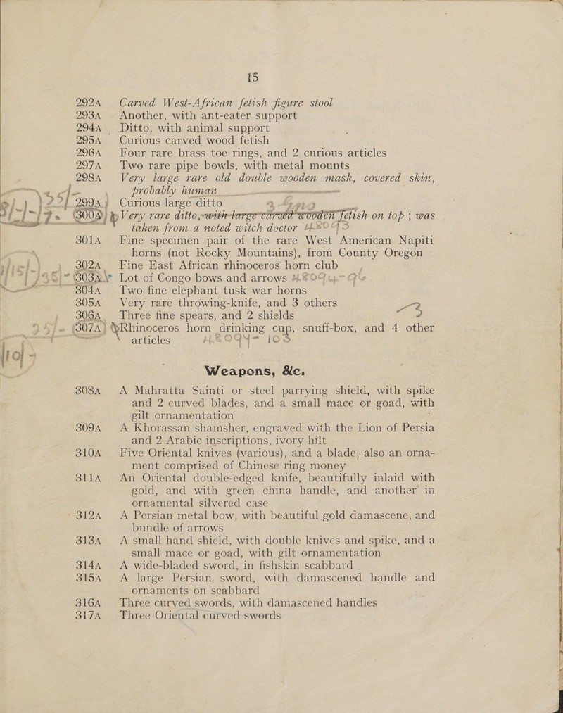  tears  2924 293A 295A 296A 297A 298A SOLA 3024 305A 306A - jis Carved West-African fetish figure siool Another, with ant-eater support Ditto, with animal support Curious carved wood fetish Four rare brass toe rings, and 2 curious articles Two rare pipe bowls, with metal mounts Very large rare old double wooden mask, covered skin, Provably MUM avencnnnneeinnsatanecagesees Curious large ditto » Ag eA ae Aen fetish on top ; was taken from a noted witch doctor t*0°) < Fine specimen pair of the rare West iene rica Napiti horns (not Rocky Mountains), from County Oregon Fine East African rhinoceros God Club.2 3 Lot of Congo bows and arrows 4.8O9 U~> Ge Two fine elephant tusk war ome ; Very rare throwing-knife, and 3 others -2 Three fine spears, and 2 shields ee.  308A 309A 310A SLILA 312A 313A 314A 315A 316A 317A NY = articles py, S OY Weapons, &amp;c. A Mahratta Sainti or steel parrying shield, with spike and 2 curved blades, and a small mace or goad, with gilt ornamentation A Khorassan shamsher, engraved with the Lion of Persia and 2 Arabic inscriptions, ivory hilt Five Oriental knives (various), and a blade, also an orna- ment comprised of Chinese ring money An Oriental double-edged knife, beautifully inlaid with gold, and with green china handle, and another in ornamental silvered case A Persian metal bow, with beautiful gold damascene, and bundle of arrows A small hand shield, with double knives and spike, and a small mace or goad, with gilt ornamentation A wide-bladed sword, in fishskin scabbard A large Persian sword, with damascened handle and ornaments on scabbard Three curved swords, with damascened handles Three Oriental curved swords   