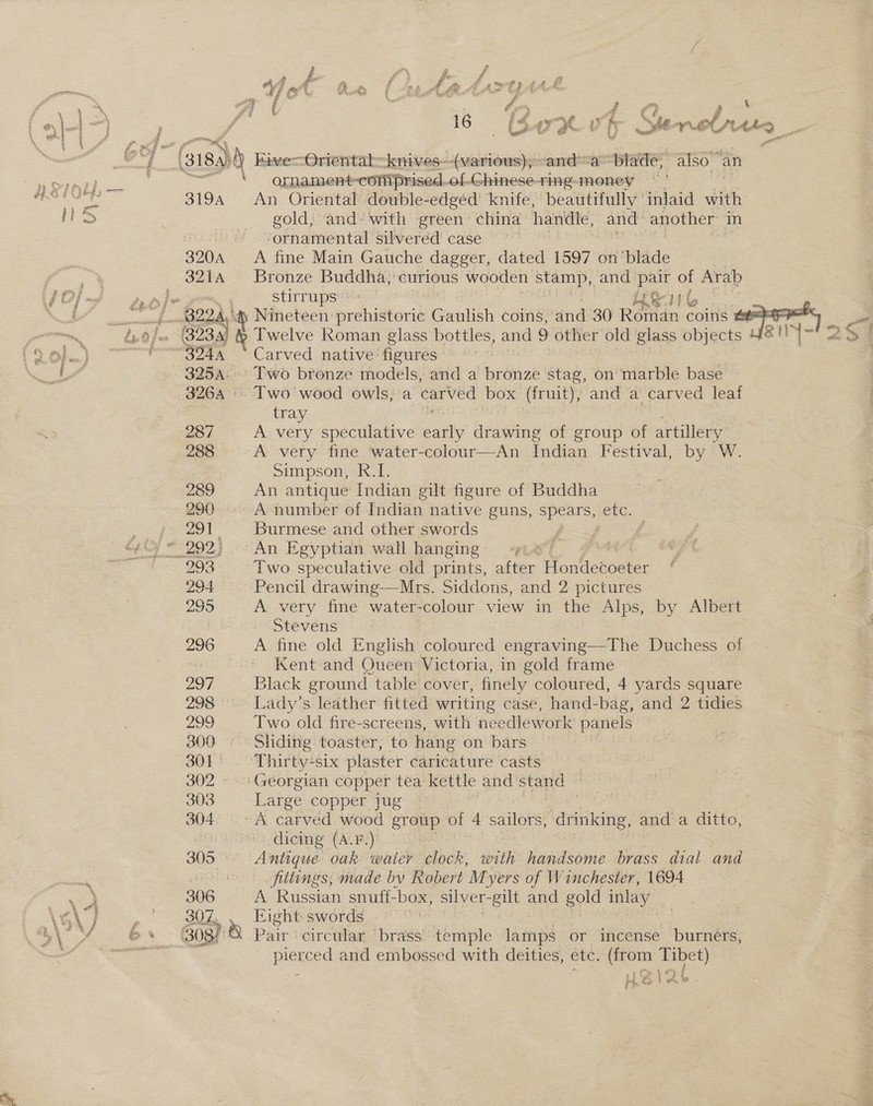 { (sis. 5) Eive—-Oriental-knives—(various),~and~a™~ bladé, also an SAE , ornament-comiprised.of-Ghinese-ting-money Les ge 3194 An Oriental double-edged’ knife, beautifully ’ inlaid with li> gold, and’ with green china handle, and another in socio <? “ornamental silverdd' case °° 320A A fine Main Gauche dagger, dated 1597 on ‘blade 3214 Bronze Buddha, curious wooden stamp, and pair of Arab jad) stirrups’! H&amp;G canes B22. ‘tp Nineteen prehistoric Gaulish coins, and 30 Roman coins #=-=* same bn. 0 fe (323.4) &amp; Twelve Roman glass bottles, and 9 other old giass objects Se)”. as eee  Carved native: figures - ee} 325a: Two bronze models, and a xiii stag, on marble base 3264. Two wood owls; a carved box (fruity, and a carved leaf tray | 3 : 287 A very speculative catty drawing of group of artillery 288 A very fine water-colour—An Tadian Festival, by W. Simpson, R.I. 289 An antique Indian gilt figure of Buddha 290. A number of Indian native guns, spears, etc. ,. 4 291. Burmese and other:swords j c¢iy * 292) . An Egyptian wall hanging | age 293 Two speculative old prints, vey Hon idecoeter 294 Pencil drawing-——Mrs. Siddons, and 2 pictures 295 A very fine water- colour view in the Alps, by Albert : Stevens 296 A fine old English coloured engraving—The Duchess of | Kent and Oueen Victoria, in gold frame 297 Black ground table cover, finely coloured, 4 yards square 298 Lady’s leather fitted writing case, hand-bag, and 2 tidies 299 Two old fire-screens, with needlework panels 800 » Sliding toaster, to hang on bars. 301) . “Thirty-+six plaster caricature casts 302 Georgian copper tea kettle and stand 303 Large copper jug $ 304. “A carved wood group of 4 sailors, drinking, and a ditto, | dicing (A.F.) 305° Antique oak water clock, with handsome brass dial and “3 fittings, made bv Robert Myers of Winchester, 1694 a 306 A Russian snuff- ‘box, silver- -gilt and gold inlay 3 (Gi 307, Eight: swords 7 By 6+ 808 Pait circular brags temple lamps or incense burners, pat Na pierced and embossed with deities, etc. (from Tibet) i. Bl\A2h
