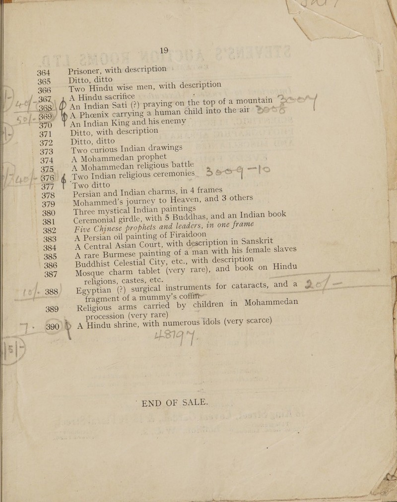 364 Prisoner, with description > 365 Ditto, ditto | 366 Two Hindu wise men, with description , 2f -B6Z, 2 A Hindu sacrifice ro |. 869y ph A Phoenix carrying a human child into the-ait hertre ams 7 (1) An Indian King and his enemy 371 Ditto, with description O/2 Ditto, ditto . p43/3 Two curious Indian drawings 374 A Mohammedan prophet 375 A Mohammedan religious battle pj 376 Two Indian religious ceremonies 4 oor sa in, Biya Two ditto — 378 Persian and Indian charms, in 4 frames @ 379 Mohammed’s journey to Heaven, and 3 others +2 380 Three mystical Indian paintings ii 381 Ceremonial girdle, with 5 Buddhas, and an Indian book + 382 Five Chinese prophets and leaders, in one frame — 383 A Persian oil painting of Firaidoon / | 384 A Central Asian Court, with description in Sanskrit . 385 A rare Burmese painting of a man with his female slaves 386 Buddhist Celestial City, etc., with description 387 Mosque charm tablet (very rare), and book on Hindu religions, castes, etc. noe fragment of a mummy’s coffitt 389 Religious arms carried by children in Mohammedan procession (very rare) : * t ae . Pr f Lit 14 | | eee . I ‘END OF SALE.  