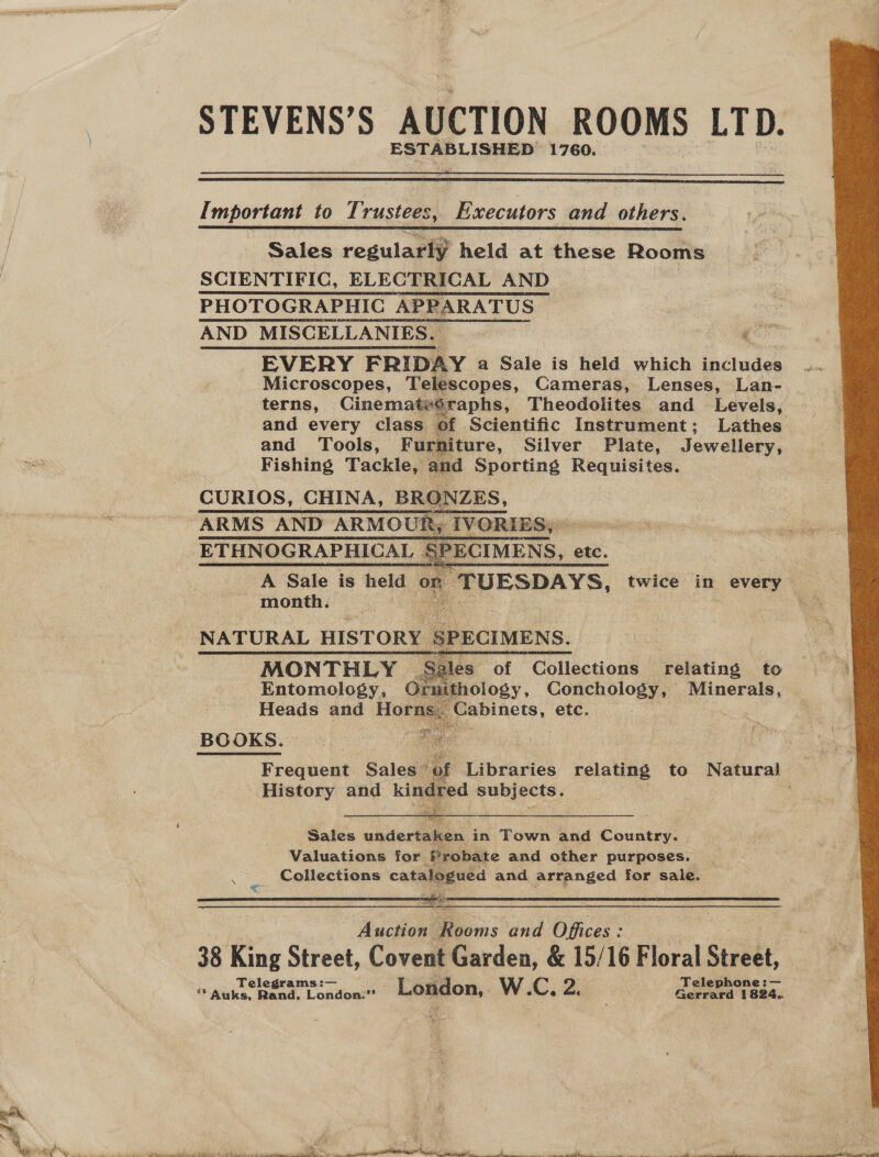 STEVENS’S | AUCTION ROOMS LTD. ESTABLISHED 1760.   Important to Trustees, Executors and others.  Sales regularly held at these Rooms SCIENTIFIC, ELECTRICAL AND PHOTOGRAPHIC APPARATUS | ce AND MISCELLANIES. | go EVERY FRIDAY a Sale is held which jadludes Microscopes, Telescopes, Cameras, Lenses, Lan- terns, Cinematesraphs, Theodolites and Levels, and every class. of. Scientific Instrument; Lathes and Tools, Furniture, Silver Plate, Jewellery, Fishing Tackle, and Sporting Requisites. CURIOS, CHINA, BRONZES,   ETHNOGRAPHICAL SPECIMENS, e etc. A Sale is held on TUESDAYS, twice in every - month. NATURAL HISTORY SPECIMENS.  ales of Collections relating to Entomology, O71 thology, Conchology, Minerals, Heads and Home Cabinets, etc. BOOKS. Frequent Sales a Libraries relate to Natural - History and kindred Subjects. ;    Sales undertaken. in Town and Cock Valuations for Probate and other purposes. Collections catalogued and arranged for sale. are    