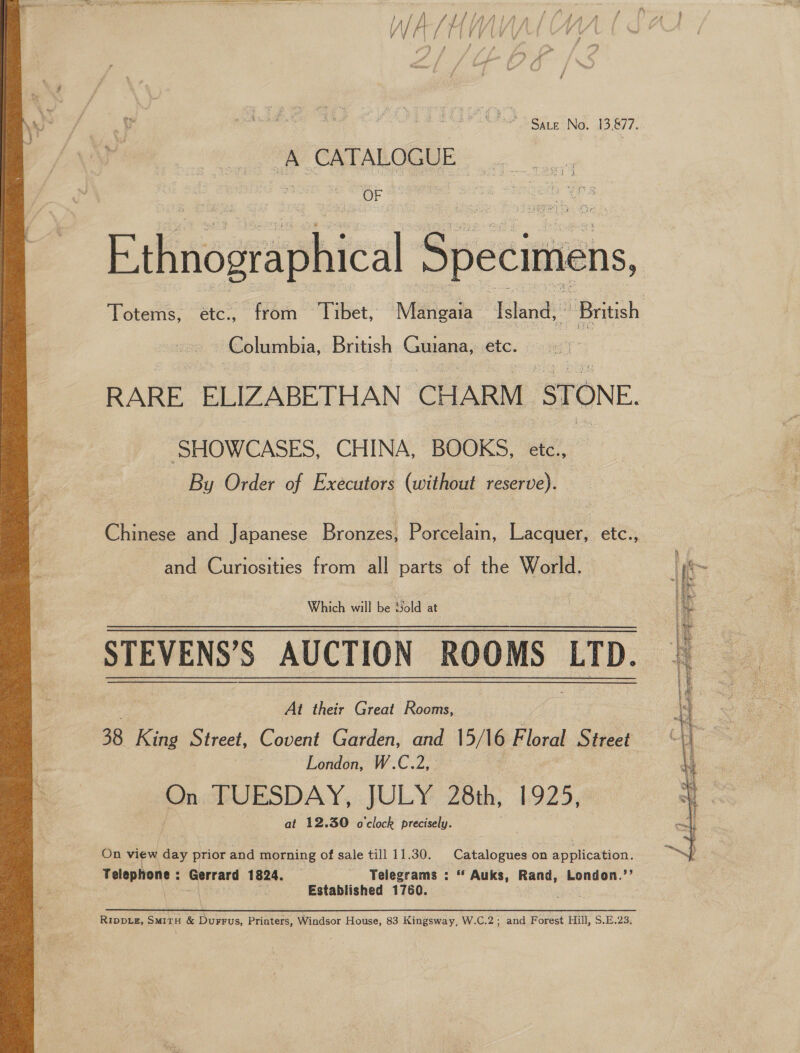  A sttinnian ye Lo me WAY HINVALMW | ) 2 ; ; 7A %. } > £ : j™ i a . y a ee es Mh Sate No. 13,877. W oe A CATALOGEE OF Ethnogtaphical Specimens, Totems, étc., from Tibet, Mangaia Island, British Columbia, British Guiana, etc. RARE ELIZABETHAN CHARM ‘STONE. SHOWCASES, CHINA, BOOKS, ee By Order of Executors (without reserve). Chinese and Japanese Bronzes, Porcelain, Lacquer, etc., and Curiosities from all parts of the World. Which will be Sold at STEVENS’S AUCTION ROOMS LTD. At their Great Rooms, 38 King Street, Sosbut Garden, and 15/16 Floral Street London, W.C.2, | On ctUESDAY,: JULY Zbth, 1925, at 12.30 o'clock precisely. On view day prior and morning of sale till 11.30. Catalogues on application. Telephone: Gerrard 1824. Telegrams : * Auks, Rand, London.’’ “| Established 1760. pan RIDDLE, SMITH &amp; Durrus, Printers, Windsor House, 83 Kingsway, W.C.2; and Forest Hill, S.E.23, 
