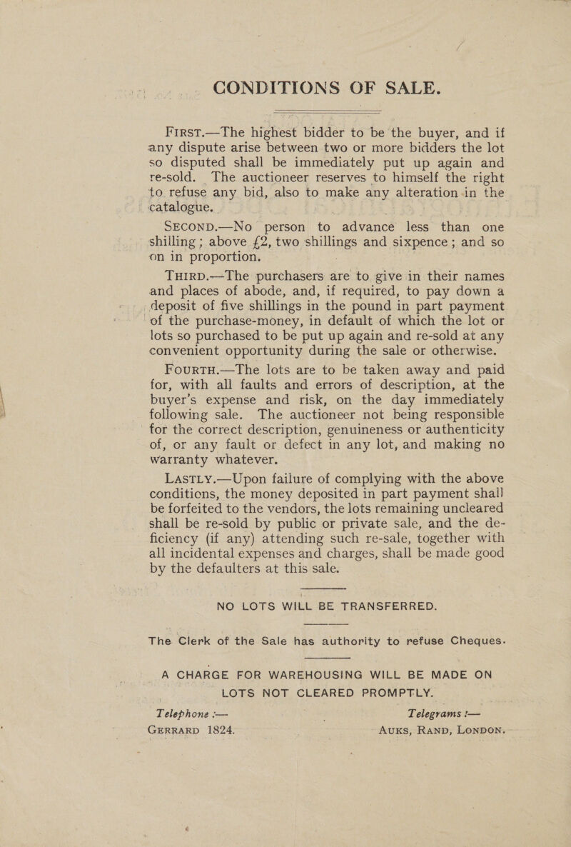CONDITIONS OF SALE.   First.—The highest bidder to be the buyer, and if any dispute arise between two or more bidders the lot so disputed shall be immediately put up again and re-sold. The auctioneer reserves to himself the right to refuse any bid, also to make ie alteration in the catalogue. SECOND.—No> ‘person a advance less re one shilling ; above £2, two que and sixpence ; and so on in proportion. TuirRD.—The purchasers are to give in their names and places of abode, and, if required, to pay down a _ deposit of five shillings i in the pound in part payment of the purchase-money, in default of which the lot or lots so purchased to be put up again and re-sold at any convenient opportunity during the sale or otherwise. FourtH.—The lots are to be taken away and paid for, with ali faults and errors of description, at the buyer’s expense and risk, on the day immediately following sale. The auctioneer not being responsible for the correct description, genuineness or authenticity of, or any fault or defect in any lot, and making no warranty whatever. LasTLy.—Upon failure of complying with the above conditions, the money deposited in part payment shall be forfeited to the vendors, the lots remaining uncleared shall be re-sold by public or private sale, and the de- ficiency (if any) attending such re-sale, together with all incidental expenses and charges, shall be made good by the defaulters at this sale.  NO LOTS WILL BE TRANSFERRED. The Clerk of the Sale has authority to refuse Cheques.  A CHARGE FOR WAREHOUSING WILL BE MADE ON LOTS NOT CLEARED PROMPTLY. Taleb none, — Peecrane. — GERRARD 1824. | AUKS, Ranp, LonDON.