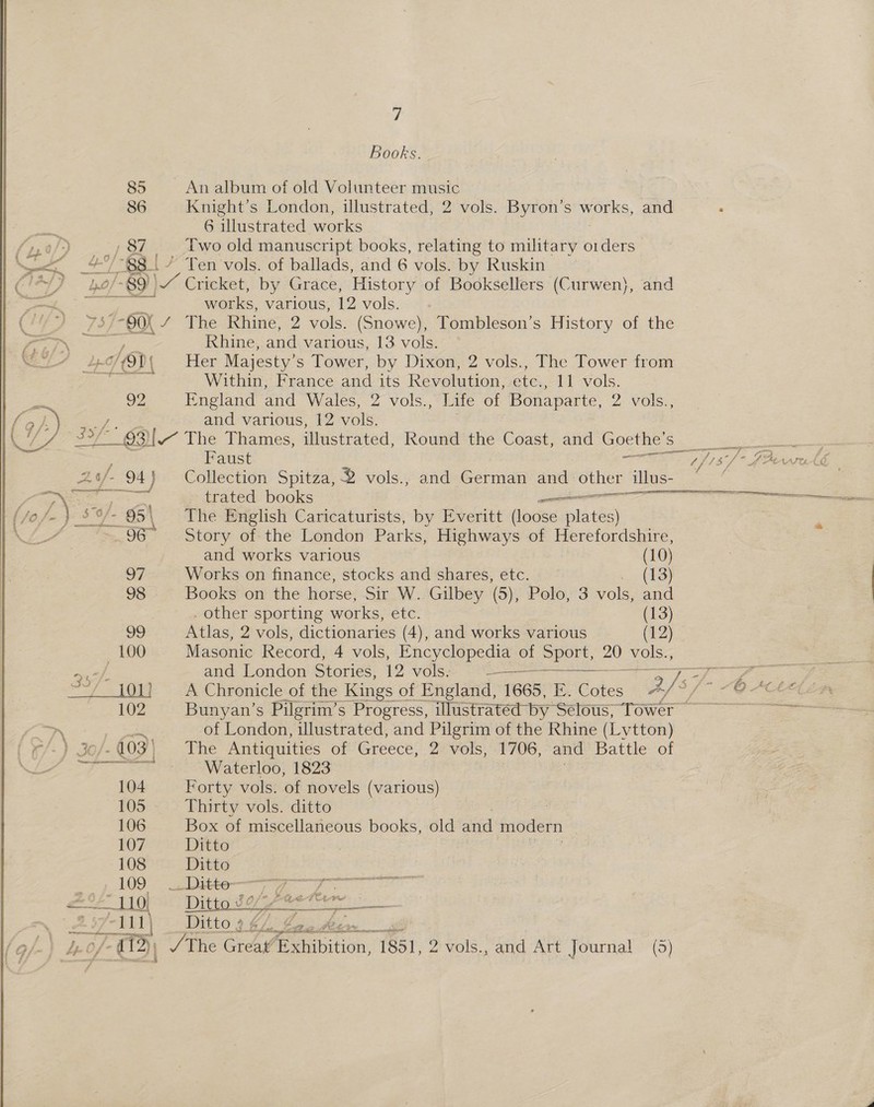  7 Books. 85 An album of old Volunteer music 86 Knight’s London, illustrated, 2 vols. Byron’s works, and 6 illustrated works “$8.|/ Ten vols. of ballads, and 6 vols. by Ruskin /-89)) 4 Cricket, by Grace, History of Booksellers (Curwen}, and works, various, 12 vols. 90K Sadie is Rhine, 2 vols. (Snowe), Tombleson’s History of the Rhine, and various, 13 vols. 92 England and Wales, 2 vols., Life of Bonaparte, 2 vols., and various, 12 vols. | Faust ee, ans trated books ee  and works various (10) a7 Works on finance, stocks and shares, etc. . (13) 98 Books on the horse, Sir W. Gilbey (5), Polo, 3 vols, and | . other sporting works, etc. (13) Atlas, 2 vols, dictionaries (4), and works various (1:2) Masonite Record, 4 vols, Encyclopedia of Seer vols., and London Stories, 12 vols. ee  Bunyan’s Pilgrim’s Progress, illustrated by ‘Selous, Tower ~ of London, illustrated, and Pilgrim of the Rhine (Lytton) 104 Forty vols. of novels (various) 105 Thirty vols. ditto 106 Box of miscellaneous books, old ai modern 107 Ditto 108 Ditto 109 __Ditte- LED) 7 Ditto-9 ¢/>fe. Papelera tee es /- 13) / The Great’ exhibition, 1851, 2 vols., and Art Journal (5) 