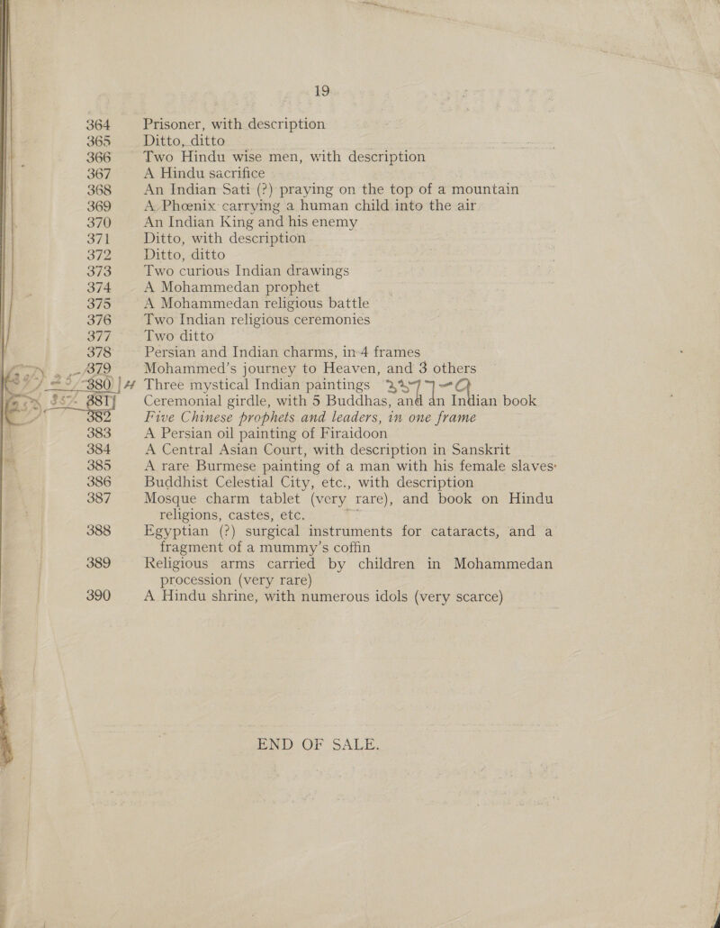   19 Prisoner, with description Ditto, ditto Two Hindu wise men, with description A Hindu sacrifice An Indian Sati (2?) praying on the top of a mountain A. Phoenix carrying a human child into the air. An Indian King and his enemy Ditto, with description Ditto, ditto Two curious Indian drawings A Mohammedan prophet A Mohammedan religious battle Two Indian religious ceremonies Two ditto Persian and Indian charms, in-4 frames Mohammed’s journey to Heaven, on 3 others Three mystical Indian paintings — s87]- + Ceremonial girdle, with 5 Buddhas, n in ian book Five Chinese prophets. and leaders, in one frame A Persian oil painting of Firaidoon A Central Asian Court, with description in Sanskrit A rare Burmese painting of a man with his female slaves: Buddhist Celestial City, etc., with description Mosque charm tablet (very, rare), and book on Hindu religions, castes, etc. 0 Egyptian (?) surgical instruments for cataracts, and a fragment of a mummy’s coffin Religious arms carried by children in Mohammedan procession (very rare) A Hindu shrine, with numerous idols (very scarce) END OF SALE,