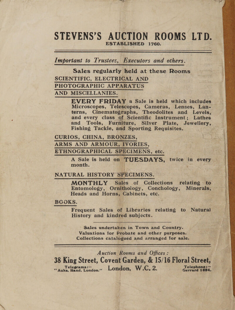 STEVENS’S AUCTION ROOMS LTD. ESTABLISHED 1760.  Important to Trustees, Executors and others. Sales regularly held at these Rooms SCIENTIFIC, ELECTRIGAL AND PHOTOGRAPHIC APPARATUS AND MISCELLANIES. EVERY FRIDAY a Sale is held which includes Microscopes, Telescopes, Cameras, Lenses, Lan- terns, Cinematographs, Theodolites and Levels, and every class of Scientific Instrument; Lathes and Tools, Furniture, Silver. Plate, Jewellery, Fishing Tackle, and Sporting Requisites. . CURIOS, CHINA, BRONZES, ARMS AND ARMOUR, IVORIES, ETHNOGRAPHICAL SPECIMENS, etc. A Sale is held on ‘TUESDAYS, twice in every. month. Pon tae NATURAL HISTORY SE Mt situs MONTHLY Sales of Collections relating to . Entomology, Ornithology, Conchology, Minerals, Heads and Hora Cabinets, etc. ees BOOKS. Frequent Sales of Libraries relating to Natural History and kindred subjects. ’ Sales undertalas in Town and Country. Valuations for Probate and other purposes. | Collections catalogued and arranged for sale.  Auction roms and Offices : 38 King Street, Covent Garden, &amp; 15/16 F oral Steed 