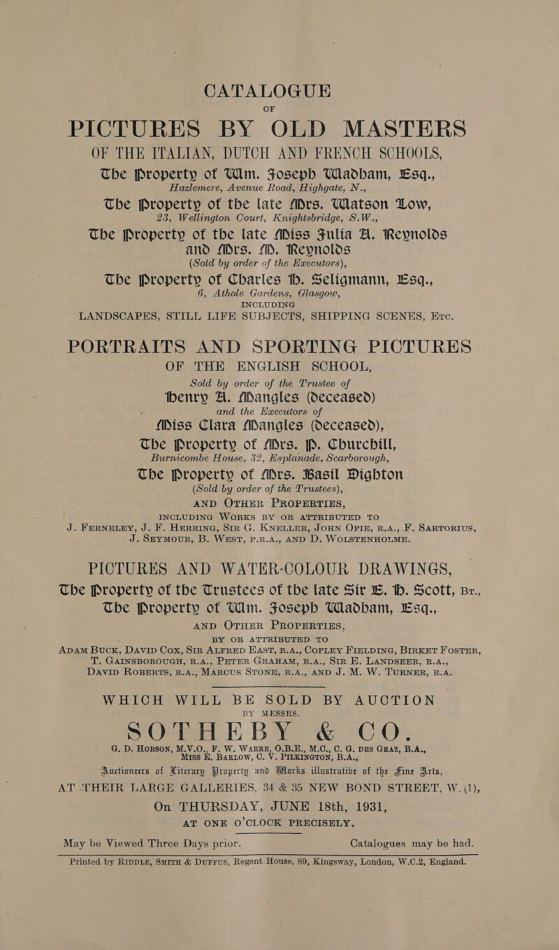 PICTURES BY OLD MASTERS OF THE ITALIAN, DUTCH AND FRENCH SCHOOLS, The Property of Wm. FJoseph UWladbam, Esq., Hazlemere, Avenue Road, Highgate, N., The Property of the late “Drs. Watson Low, 23, Wellington Court, Knightsbridge, S.W., The Property of the late Miss Fulia A. Reynolds and (irs. (i. Reypnolos (Sold by order of the Hxecutors), The Property of Charles ‘tb. Ee icntanit ¥ESq., 6, Athole Gardens, Glasgow, INCLUDING LANDSCAPES, STILL LIFE SUBJECTS, SHIPPING SCENES, Etc. PORTRAITS AND SPORTING PICTURES. OF THE ENGLISH SCHOOL, Sold by order of the Trustee of henry A. Mangles (Oeceased) and the Executors of Miss Clara MDangles (Oeceased), The Property of Mrs. P. Churchill, Burnicombe House, 32, Esplanade, Scarborough, The Property of Mrs. Basil Digbton (Sold by order of the Trustees), AND OTHER PROPERTIES, INCLUDING WORKS BY OR ATTRIBUTED TO J. FERNELEY, J. F. HERRING, SiR G. KNELLER, JOHN OPIE, R.A., F. SARTORIUS, J. Sz—ymour, B. WEST, P.R.A., AND D. WOLSTENHOLME. PICTURES AND WATER-COLOUR DRAWINGS, The Property of the Trustees of the late Sir E. th. Scott, Br., The Property of Ulin. Joseph Wadham, Esq., AND OTHER PROPERTIES, BY OR ATTRIBUTED TO ADAM Buck, Davin Cox, Sir ALFRED EAST, R.A., COPLEY FIELDING, BIRKET FOSTER, Pls GAINSBOROUGH, R.A., PETER GRAHAM, B.A., SIR E. LANDSEER, BAG DAVID ROBERTS, R.A., Marcus STONE, R.A., AND J. M. W. TURNER, B.A. peas ates WILL BE SOLD BY AUCTION BY MESSRS. SOTHEBY &amp; CO. G. D. Hopson, M.V.O., F. W. WARRE, O.B.E., M.C., C. G. DES GRAZ, B.A., Miss EK. BARLOW, C. v. PILKINGTON, B.A., Auctioneers of Piterary Property und Works illustratibe of the Fine Arts, AT ‘THEIR LARGE GALLERIES, 34 &amp; 35 NEW BOND STREET, W. (1), On THURSDAY, JUNE 18th, 1931, AT ONE O'CLOCK PRECISELY. May be Viewed Three Days prior. Catalogues may be had. Printed by RIDDLE, SmriTH &amp; Durrus, Regent House, 89, Kingsway, London, W.C.2, England.